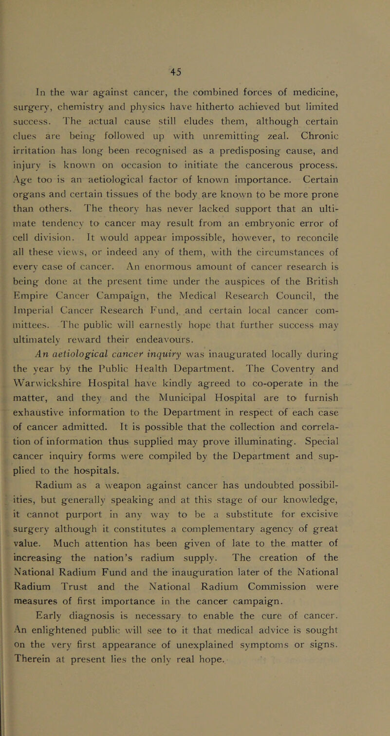 In the war against cancer, the combined forces of medicine, surgery, chemistry and physics have hitherto achieved but limited success. The actual cause still eludes them, although certain clues are being followed up with unremitting zeal. Chronic irritation has long been recognised as a predisposing cause, and injury is known on occasion to initiate the cancerous process. Age too is an aetiological factor of known importance. Certain organs and certain tissues of the body are known to be more prone than others. The theory has never lacked support that an ulti- mate tendency to cancer may result from an embryonic error of cell division. It would appear impossible, however, to reconcile all these views, or indeed any of them, with the circumstances of every case of cancer. An enormous amount of cancer research is being done at the present time under the auspices of the British Empire Cancer Campaign, the Medical Research Council, the Imperial Cancer Research Fund, and certain local cancer com- mittees. The public will earnestly hope that further success may ultimately reward their endeavours. An aetiological cancer inquiry was inaugurated locally during the year by the Public Health Department. The Coventry and Warwickshire Hospital have kindly agreed to co-operate in the matter, and they and the Municipal Hospital are tO' furnish exhaustive information to the Department in respect of each case of cancer admitted. It is possible that the collection and correla- tion of information thus supplied may prove illuminating. Special cancer inquiry forms were compiled by the Department and sup- plied to the hospitals. Radium as a weapon against cancer has undoubted possibil- ities, but generally speaking and at this stage of our knowledge, it cannot purport in any way to be a substitute for excisive surgery although it constitutes a complementary agency of great value. Much attention has been given of late to the matter of increasing the nation’s radium supply. The creation of the National Radium Fund and the inauguration later of the National Radium Trust and the National Radium Commission were measures of first importance in the cancer campaign. Early diagnosis is necessary to enable the cure of cancer. An enlightened public will see to it that medical advice is sought on the very first appearance of unexplained symptoms or signs. Therein at present lies the only real hope.