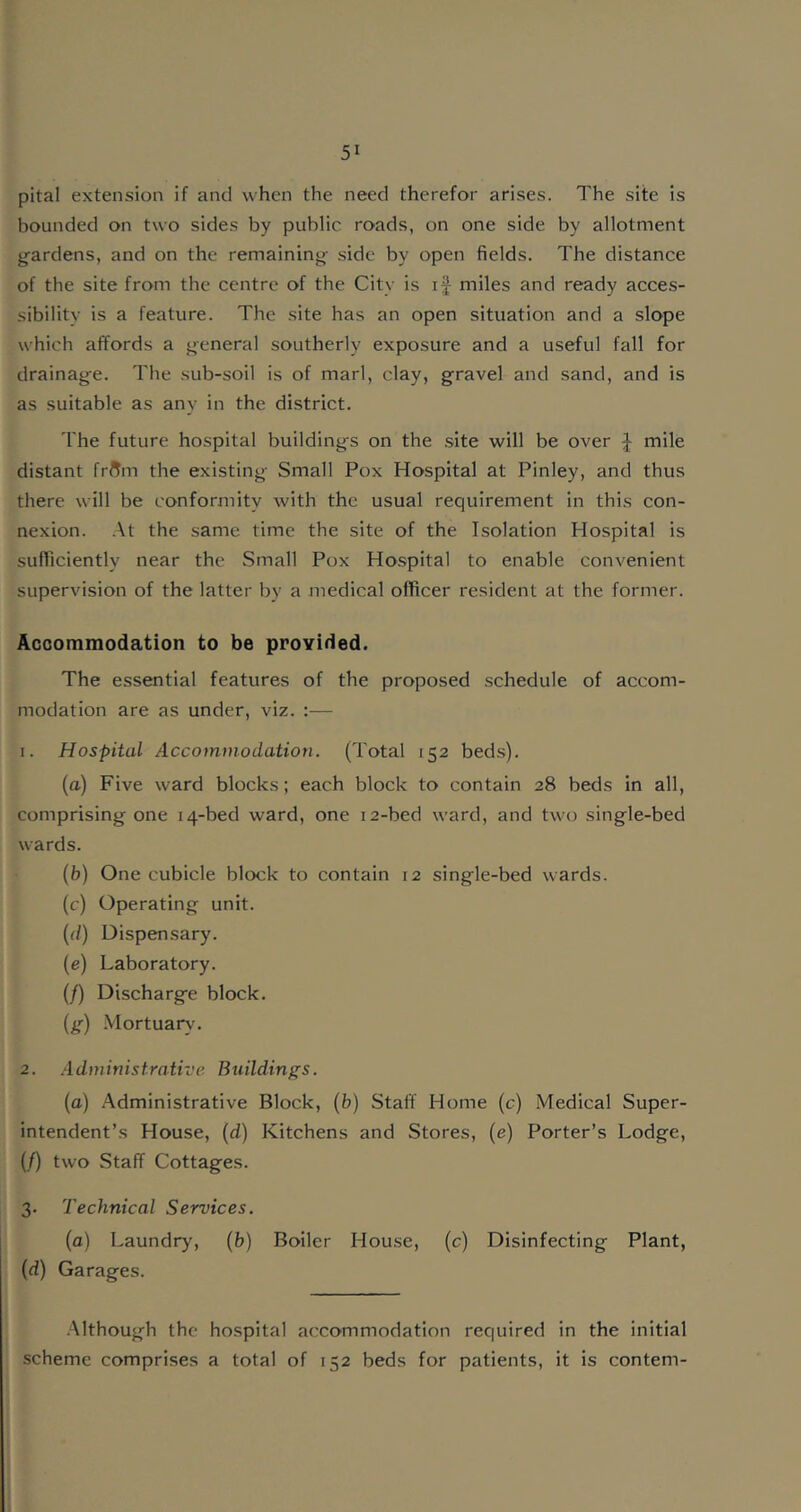pital extension if and when the need therefor arises. The site is bounded on two sides by public roads, on one side by allotment gardens, and on the remaining side by open fields. The distance of the site from the centre of the City is if miles and ready acces- sibility is a feature. The site has an open situation and a slope which affords a general southerly exposure and a useful fall for drainage. The sub-soil is of marl, clay, gravel and sand, and is as suitable as any in the district. The future hospital buildings on the site will be over f mile distant frftm the existing Small Pox Hospital at Pinley, and thus there will be conformity with the usual requirement in this con- nexion. At the same time the site of the Isolation Hospital is sufficiently near the Small Pox Hospital to enable convenient supervision of the latter by a medical officer resident at the former. Accommodation to be provided. The essential features of the proposed schedule of accom- modation are as under, viz. :— 1. Hospital Accommodation. (Total 152 beds). (a) Five ward blocks; each block to contain 28 beds in all, comprising one 14-bed ward, one 12-bed ward, and two single-bed wards. (b) One cubicle block to contain 12 single-bed wards. (c) Operating unit. (d) Dispensary. (e) Laboratory. (/) Discharge block. (g) Mortuary. 2. Administrative Buildings. (a) Administrative Block, (b) Staff Home (c) Medical Super- intendent’s House, (d) Kitchens and Stores, (e) Porter’s Lodge, (/) two Staff Cottages. 3. Technical Services. (a) Laundry, (b) Boiler House, (c) Disinfecting Plant, (d) Garages. Although the hospital accommodation required in the initial scheme comprises a total of 152 beds for patients, it is content-