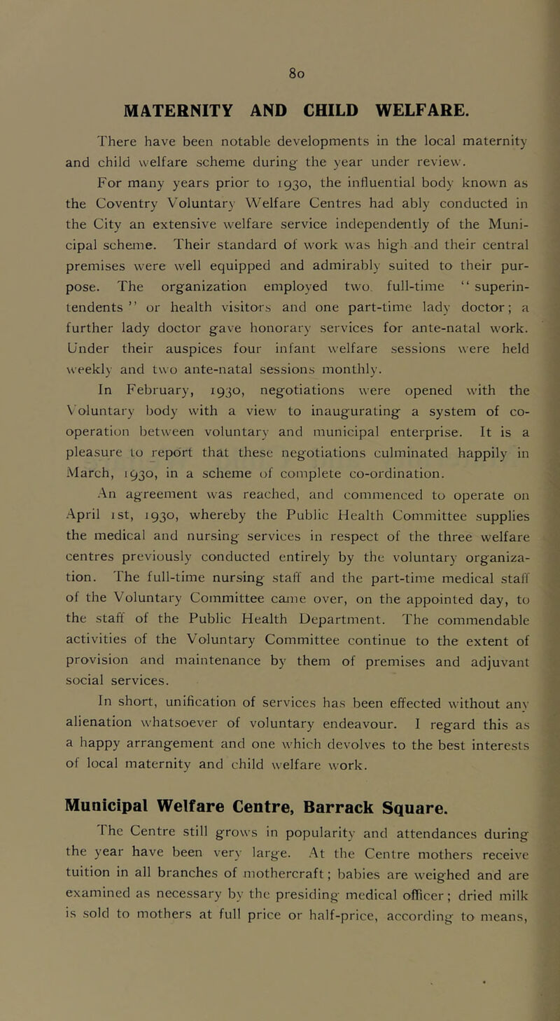 MATERNITY AND CHILD WELFARE. There have been notable developments in the local maternity and child welfare scheme during the year under review. For many years prior to 1930, the influential body known as the Coventry Voluntary Welfare Centres had ably conducted in the City an extensive welfare service independently of the Muni- cipal scheme. Their standard of work was high and their central premises were well equipped and admirably suited to their pur- pose. The organization employed two full-time “ superin- tendents ” or health visitors and one part-time lady doctor; a further lady doctor gave honorary services for ante-natal work. Under their auspices four infant welfare sessions were held weekly and two ante-natal sessions monthly. In February, 1930, negotiations were opened with the Voluntary body with a view to inaugurating a system of co- operation between voluntary and municipal enterprise. It is a pleasure to report that these negotiations culminated happily in March, 1930, in a scheme of complete co-ordination. An agreement was reached, and commenced to operate on April 1 st, 1930, whereby the Public Health Committee supplies the medical and nursing services in respect of the three welfare centres previously conducted entirely by the voluntary organiza- tion. I he full-time nursing staff and the part-time medical staff of the Voluntary Committee came over, on the appointed day, to the staff of the Public Health Department. The commendable activities of the Voluntary Committee continue to the extent of provision and maintenance by them of premises and adjuvant social services. In short, unification of services has been effected without any alienation whatsoever of voluntary endeavour. I regard this as a happy arrangement and one which devolves to the best interests of local maternity and child welfare work. Municipal Welfare Centre, Barrack Square. 1 he Centre still grows in popularity and attendances during the year have been very large. At the Centre mothers receive tuition in all branches of mothercraft; babies are weighed and are examined as necessary by the presiding medical officer; dried milk is sold to mothers at full price or half-price, according to means,