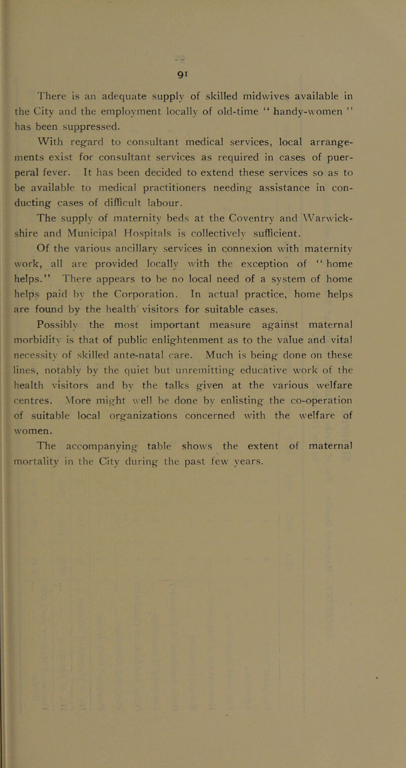 There is an adequate supply of skilled midwives available in the City and the employment locally of old-time “ handy-women ” has been suppressed. With regard to consultant medical services, local arrange- ments exist for consultant services as required in cases of puer- peral fever. It has been decided to extend these services so as to be available to medical practitioners needing assistance in con- ducting cases of difficult labour. The supply of maternity beds at the Coventry and Warwick- shire and Municipal Hospitals is collectively sufficient. Of the various ancillary services in connexion with maternitv work, all are provided locally with the exception of “ home helps.” There appears to be no local need of a system of home helps paid by the Corporation. In actual practice, home helps are found by the health' visitors for suitable cases. Possibly the most important measure against maternal morbiditv is that of public enlightenment as to the value and vital necessity of skilled ante-natal care. Much is being done on these lines, notably bv the quiet but unremitting educative work of the health visitors and by the talks given at the various welfare centres. More might well be done bv enlisting the co-operation of suitable local organizations concerned with the welfare of women. The accompanying table shows the extent of maternal mortality in the City during the past few years.