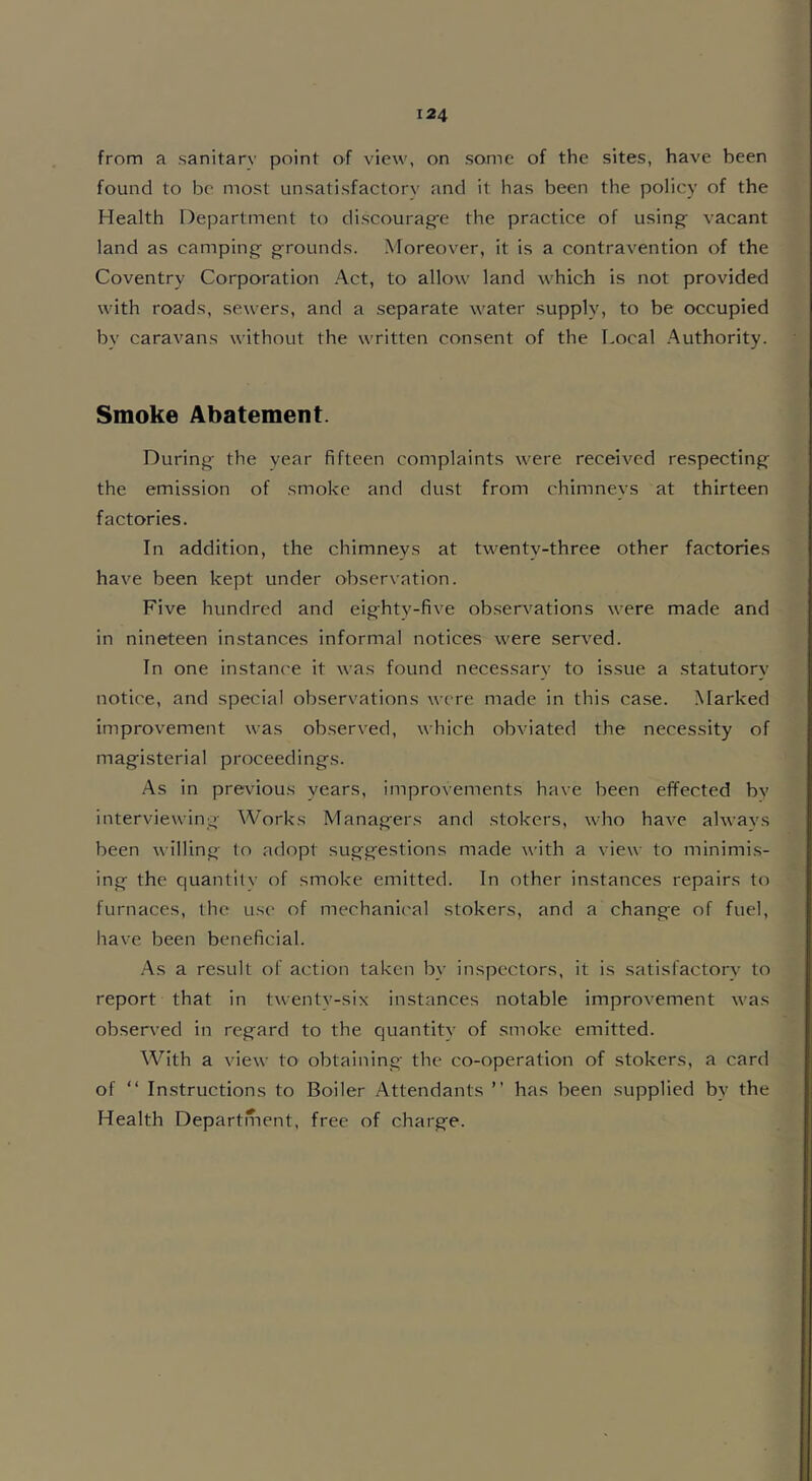 from a sanitary point of view, on some of the sites, have been found to be most unsatisfactorv and it has been the policy of the Health Department to discourage the practice of using vacant land as camping grounds. Moreover, it is a contravention of the Coventry Corporation Act, to allow land which is not provided with roads, sewers, and a separate water supply, to be occupied by caravans without the written consent of the Local Authority. Smoke Abatement. During the vear fifteen complaints were received respecting the emission of smoke and dust from chimneys at thirteen factories. In addition, the chimneys at twenty-three other factories have been kept under observation. Five hundred and eighty-five observations were made and in nineteen instances informal notices were served. In one instance it was found necessary to issue a statutory notice, and special observations were made in this case. Marked improvement was observed, which obviated the necessity of magisterial proceedings. As in previous years, improvements have been effected by interviewing Works Managers and stokers, who have always been willing to adopt suggestions made with a view to minimis- ing the quantity of smoke emitted. In other instances repairs to furnaces, the use of mechanical stokers, and a change of fuel, have been beneficial. As a result of action taken bv inspectors, it is satisfactory to report that in twenty-six instances notable improvement was observed in regard to the quantity of smoke emitted. With a view to obtaining the co-operation of stokers, a card of “ Instructions to Boiler Attendants ” has been supplied by the Health Department, free of charge.