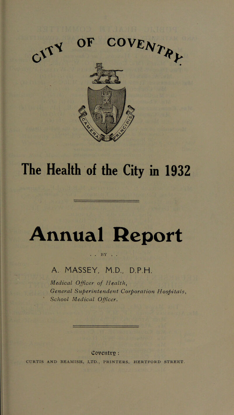 OF COVElSf^ The Health of the City in 1932 Annual Report . . BY . . A. MASSEY, M.D., D.P.H. Medical Officer of Health, General Superintendent Corporation Hospitals, School Medical Officer. Coventry : CURTIS AND BEAMISH, DTD., PRINTERS, HERTFORD STREET.