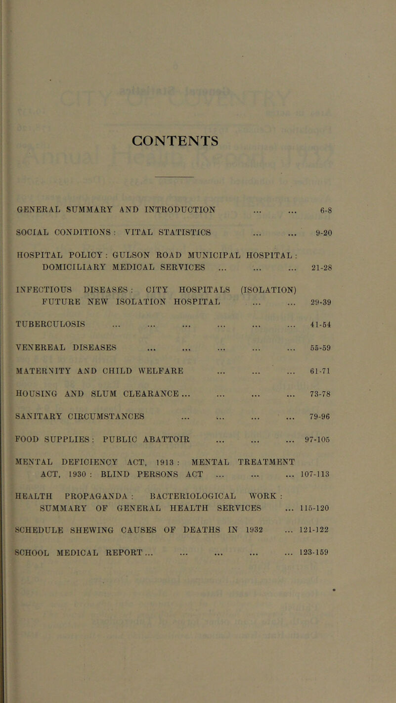 CONTENTS GENERAL SUMMARY AND INTRODUCTION SOCIAL CONDITIONS : VITAL STATISTICS HOSPITAL POLICY : GULSON ROAD MUNICIPAL HOSPITAL : DOMICILIARY MEDICAL SERVICES ... INFECTIOUS DISEASES : CITY HOSPITALS (ISOLATION) FUTURE NEW ISOLATION HOSPITAL TUBERCULOSIS VENEREAL DISEASES MATERNITY AND CHILD WELFARE HOUSING AND SLUM CLEARANCE ... SANITARY CIRCUMSTANCES FOOD SUPPLIES: PUBLIC ABATTOIR MENTAL DEFICIENCY ACT. 1913 : MENTAL TREATMENT ACT. 1930 : BLIND PERSONS ACT ... HEALTH PROPAGANDA : BACTERIOLOGICAL WORK : SUMMARY OF GENERAL HEALTH SERVICES SCHEDULE SHEWING CAUSES OF DEATHS IN 1932 6-8 9-20 21-28 29-39 41-64 65-59 61-71 73-78 79-96 97-106 107-113 116-120 121-122 SCHOOL MEDICAL REPORT... ... 123-169