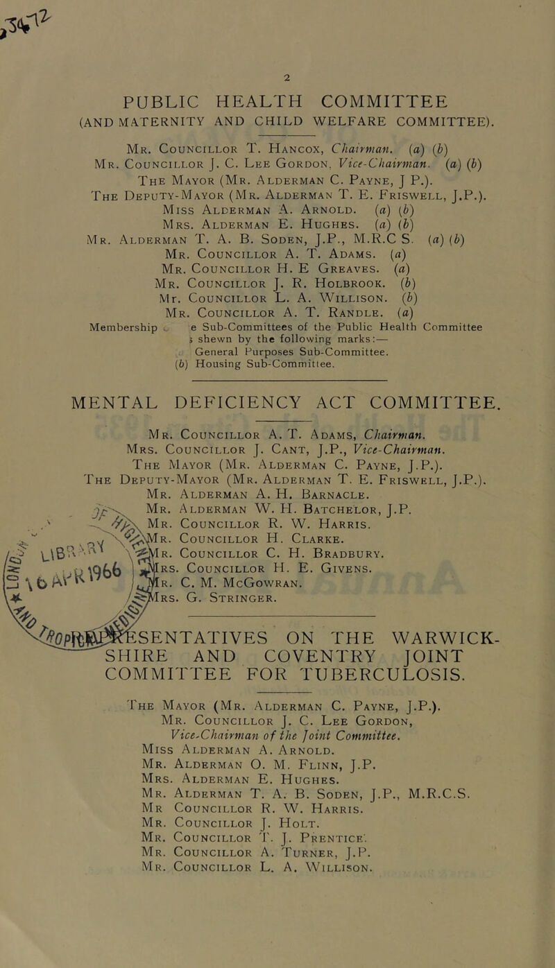 PUBLIC HEALTH COMMITTEE (AND MATERNITY AND CHILD WELFARE COMMITTEE). Mr. Councillor T. Hancox, Chairman, (a) (b) Mr. Councillor J. C. Lee Gordon, Vice-Chairman, (a) (b) The Mayor (Mr. Alderman C. Payne, J P.). The Deputy-Mayor (Mr. Alderman T. E. Friswell, J.P.). Miss Alderman A. Arnold, (a) (b) Mrs. Alderman E. Hughes, (a) (b) Mr. Alderman T. A. B. Soden, J.P., M.R.C S. («) (b) Mr. Councillor A. T. Adams, {a) Mr. Councillor H. E Greaves, {a) Mr. Councillor J. R. Holbrook, (b) Mr. Councillor L. A. Willison. (b) Mr. Councillor A. T. Randle, (a) Membership e Sub-Committees of the Public Health Committee s shewn by the following marks: — General Purposes Sub-Committee. (6) Housing Sub-Committee. MENTAL DEFICIENCY ACT COMMITTEE. Mr. Councillor A. T. Adams, Chairman. Mrs. Councillor J. Cant, J.P., Vice-Chairman. The Mayor (Mr. Alderman C. Payne, J.P.). The Deputy-Mayor (Mr. Alderman T. E. Friswell, J.P.). Mr. Alderman A. H. Barnacle. Mr. Alderman W. FI. Batchelor, J.P. Mr. Councillor R. W. Harris. R. Councillor H. Clarke. R. Councillor C. H. Bradbury. RS. Councillor H. E. Givens. R. C. M. McGowran. RS. G. Stringer. SENTATIVES ON THE WARWICK- SHIRE AND COVENTRY JOINT COMMITTEE FOR TUBERCULOSIS. The Mayor (Mr. Alderman C. Payne, J.P.). Mr. Councillor J. C. Lee Gordon, Vice-Chairman of the Joint Committee. Miss Alderman A. Arnold. Mr. Alderman O. M. Flinn, J.P. Mrs. Alderman E. Hughes. Mr. Alderman T. A. B. Soden, J.P., M.R.C.S. Mr Councillor R. W. Harris. Mr. Councillor J. Holt. Mr. Councillor T. J. Prentice’. Mr. Councillor A. Turner, J.P. Mr. Councillor L. A. Willison.