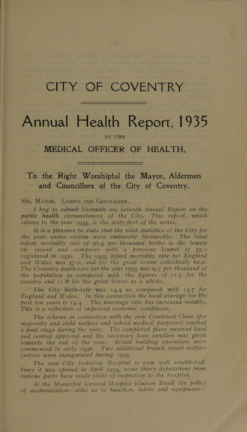 CITY OF COVENTRY Annual Health Report, 1935 BY THE MEDICAL OFFICER OF HEALTH. To the Right Worshipful the Mayor, Aldermen and Councillors of the City of Coventry. Mk. Mayor, Ladies and Gentlemen, / beg to submit herewith my seventh Annual Report on the public health circumstances of the City. This report, which relates to the year 1935, is the sixty-first of the series. It is a pleasure to state that the vital statistics of the City for the year under review were eminently favourable. The local infant mortality rate of 46.5 per thousand births is the lowest on record and compares with a previous lowest of 57.0 registered in 1930. The 1935 infa^it mortality rate for England and I Vales was 57.0, ami for the great towns collectively 62.0. The Coventry death-rate for the year 1935 was 9.7 per thousand of the poptdation as compared with the figures of 11.7 for the country and 11.8 for the great towns as a whole. The City birth-rate was 14.4 as compared with 14.7 for England and Wales. In this connection the local average for the past ten years is 14.4. The marriage rate has increased notably. This is a reflection of improved economic conditions. The scheme in connection with the new Combined Clinic {for maternity and child welfare and school medical purposes) reached a final stage during the year. The completed plans received local and central approval and the necessary loan sanction was given towards the end of the year. Actual building operations were commenced in early 1936. Two additional branch infant welfare centres were inaugurated during 1935. The new City Isolation Hospital is now well established. Since it was opened in .April 1934, some thirty deputations from various parts have made visits of inspection to the hospital. .At the Municipal Ceneral Hospitid {Cutson Road) the policy of modernisation—alike as to function, fabric and equipment