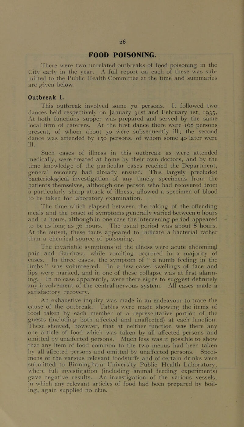 FOOD POISONING. There were two unrelated outbreaks of food poisoning in the City early in the year. A full report on each of these was sub- mitted to the Public Health Committee at the time and summaries are given below. Outbreak I. This outbreak involved some 70 persons. It followed two dances held respectively 00 January 31st and February ist, 1935, .\t both functions supper was prepared and served by the same local firm of caterers. At the first dance there were 168 persons present, of whom about 30 were subsequently ill; the second dance was attended by 150 persons, of whom some 40 later were ill. Such cases of illness in this outbreak as were attended medically, were treated at home by their own doctors, and by the time knowledge of the particular cases reached the Department, general recovery had already ensued. This largely precluded bacteriological investigation of any timely specimens from the patients themselves, although one person \vho' had recovered from a particularly sharp attack of illness, allowed a specimen of blood to be taken for laboratory examination. The time which elapsed between the taking of the offending meals and the onset of symptoms generally varied between 6 hours and 12 hours, although in one case the intervening period appeared to be as long as 36 hours. The usual period was about 8 hours. .At the outset, these facts appeared to indicate a bacterial rather than a chemical source of poisoning. The invariable symptoms of the illness were acute abdominal pain and diarrhoea, while vomiting occurred in a majority of cases. In three cases, the symptom of “ a numb feeling in the limbs ” was volunteered. In a few cases swellings of face and lips were marked, and in one of the.se collapse was at first alarm- ing. In no' case apparently, were there signs to suggest definitely any involvement of the central nervous system. All cases made a satisfactory recovery. .An exhaustive inquiry was made in an endeavour to trace the cause of the outbreak. Tables were made showing the items of food taken by each member of a representative portion of the guests (including- both affected and unaffected) at each function. These showed, however, that at neither function was there any one article of food which was taken by all affected persons and omitted by unaffected persons. Much less was it possible to show that any item of food common to the two menus had been taken by all affected persons and omitted by unaffected persons. Speci- mens of the various relevant foodstuffs and of certain drinks were submitted to Birmingha.m University Public Health Laboratory, where full investigation (including animal feeding experiment.s) gave negative results. .An investigation of the various vessels, in which any relevant articles of food had been prepared by boil- ing, again supplied no clue.