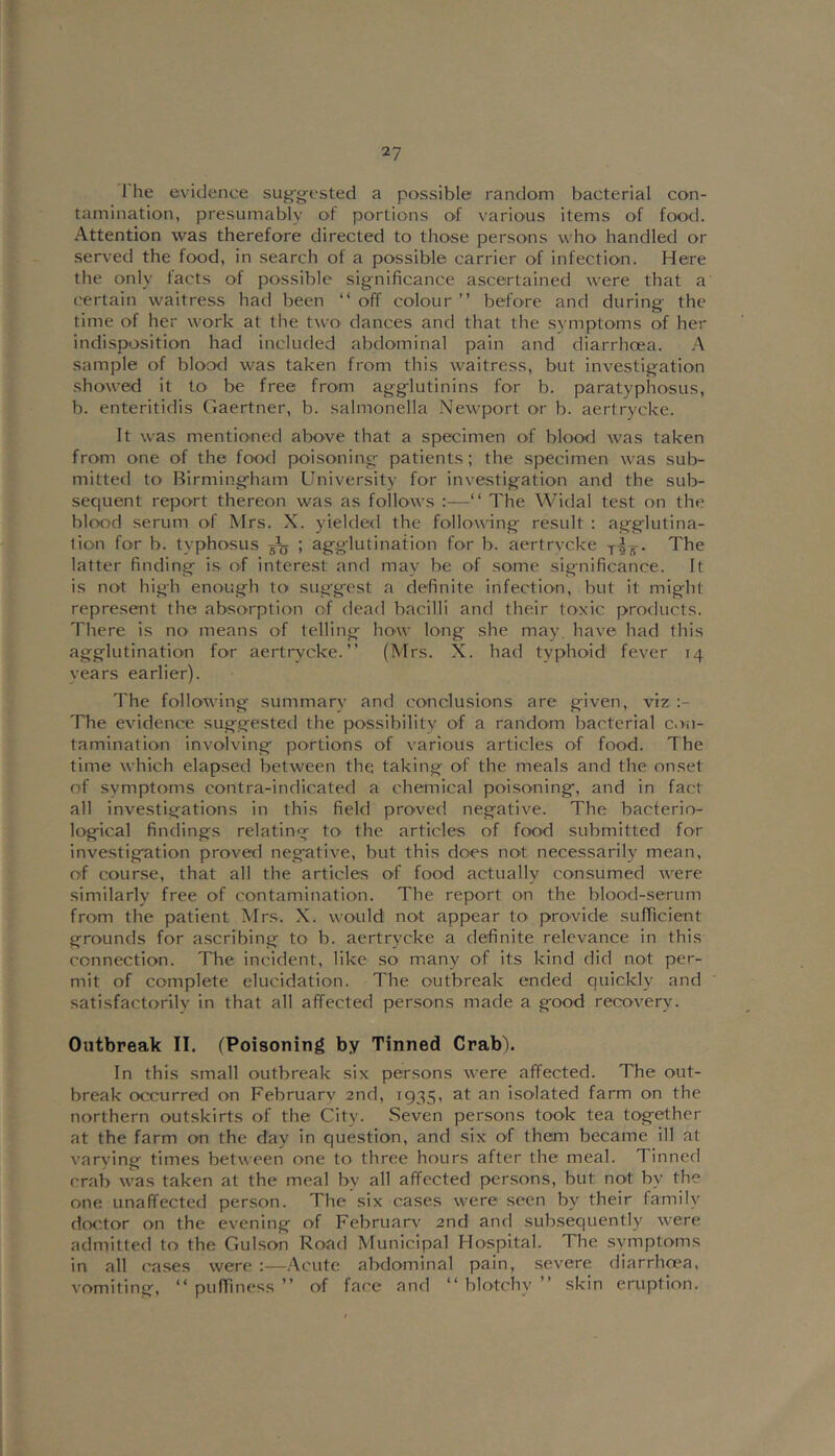 2? The evidence su^-g-csted a possible random bacterial con- tamination, presumably of portions of various items of food. Attention was therefore directed to those persons who handled or served the food, in search of a possible carrier of infection. Here the only facts of possible significance ascertained were that a certain waitress had been “ off colour ” before and during- the time of her work at tlie two dances and that the symptoms of her indisposition had included abdominal pain and diarrhoea. .‘\ sample of blood was taken from this waitress, but investigation showed it to be free from agglutinins for b. paratyphosus, b. enteritidis Gaertner, b. salmonella Newport or b. aertrycke. It was mentioned above that a specimen of blood was taken from one of the food poisoning patients; the specimen was sub- mitted to Birmingham University for investigation and the sub- sequent report thereon was as follows :—“ The Widal test on the blood serum of Mrs. X. yielded the following result : agglutina- tion for b. typhosus g\j ; agglutination for b. aertrvcke The latter finding is of interest and may be of some significance. It is not high enough to suggest a definite infection, but it might repre.sent the absorption of dead bacilli and their toxic products. There is no means of telling how long she may. have had this agglutination for aertrvcke.” (Mrs. X. had typhoid fever 14 vears earlier). The following summary and conclusions are given, viz The evidence suggested the possibility of a random bacterial con- tamination involving portions of various articles of food. The time which elapsed between the taking of the meals and the onset of symptoms contra-indicated a chemical poisoning, and in fact all investigations in this field proved negative. The bacterio- logical findings relating to the articles of food submitted for investigation proved negative, but this does not necessarily mean, of course, that all the articles of food actually consumed were similarly free of contamination. The report on the blood-.serum from the patient Mrs. X. would not appear to provide sufricient grounds for a.scribing to b. aertrycke a definite relevance in this connection. The incident, like so many of its kind did not per- mit of complete elucidation. The outbreak ended quickly and satisfactorily in that all affected persons made a good recovery. Outbreak II. (Poisoning by Tinned Crab). In this small outbreak six persons were affected. The out- break occurred on February 2nd, 1935, at an isolated farm on the northern outskirts of the City. Seven persons took tea together at the farm on the day in question, and six of them became ill at varying times between one to three hours after the meal. Tinned crab was taken at the meal by all affected per.sons, but not by the one unaffected person. The six cases were seen by their family doctor on the evening of February' 2nd and subsequently were admitted to the Gulson Road Municipal Hospital. The symptoms in all cases were :—Acute abdominal pain, severe diarrhoea, vomiting, ” puffin ess ” of face and “blotchy” skin eruption.