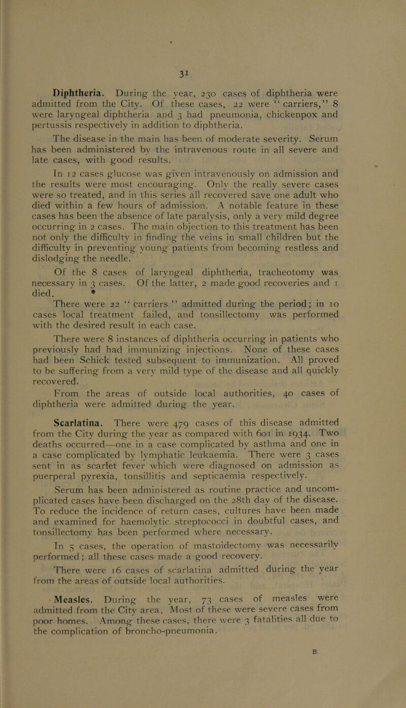 Diphtheria. During the year, 230 cases of diphtheria were admitted from the City. Of these cases, 22 were “ carriers,” 8 were laryngeal diphtheria and 3 had pneumonia, chickenpox and pertussis respectively in addition to diphtheria. The disease in the main has been of moderate severity. Serum has been administered by the intravenous route in all severe and late cases, with good results. In 12 cases glucose was given intravenously on admission and the results were most encouraging. Only the really severe cases were so treated, and in this series all recovered save one adult who died within a few hours of admission. A notable feature in these cases has been the absence of late paralysis, only a very mild degree occurring in 2 cases. The main objection to this treatment has been not only the difficulty in finding the veins in small children but the difficulty in preventing young patients from becoming restless and dislodging the needle. Of the 8 cases of laryngeal diphtherlia, tracheotomy was necessary in 3 cases. Of the latter, 2 made good recoveries and i died. • There were 22 ” carriers ” admitted during the period; in 10 cases local treatment failed, and tonsillectomy was performed with the desired result in each case. There were 8 instances of diphtheria occurring in patients who previously had had immunizing injections. None of these cases had been Schick tested subsequent to immunization. All proved to be suffering from a verv mild type of the disease and all quickly recovered. From the areas of outside local authorities, 40 cases of diphtheria were admitted during the year. Scarlatina. There were 479 cases of this disease admitted from the City during the year as compared with 601 in 1934. Two deaths occurred—one in a case complicated by asthma and one in a case complicated by lymphatic leukaemia. There were 3 cases .sent in as scarlet fever which were diagnosed on admission as puerperal pyrexia, tonsillitis and septicaemia respectively. Serum has been administered as routine practice and uncom- plicated cases have been discharged on the 28th day of the disease. To reduce the incidence of return cases, cultures have been made and examined for haemolytic streptococci in doubtful cases, and tonsillectomy has been performed where necessary. In 5 cases, the operation of mastoidectomy was necessarily performed ; all these cases made a good recovery. There were 16 cases of scarlatina admitted during the year from the areas of outside local authorities. • Measles. During the year, 73 cases of measles were admitted from the City area. Most of these were severe cases from poor homes. .Among these ('ases, there were 3 fatalities all due to the complication of broncho-pneumonia. B