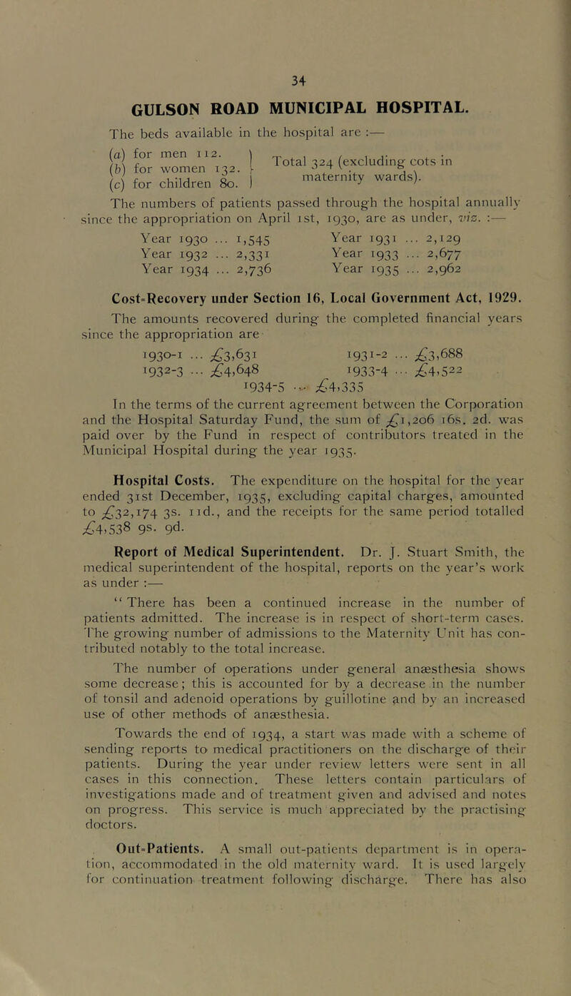 GULSON ROAD MUNICIPAL HOSPITAL. The beds available in the hospital are :— 1m 1 Total 324 (excluding cots in (c) for children 8o. I maternity wards). The numbers of patients passed through the hospital annually since the appropriation on April ist, 1930, are as under, 7'7S. :— Year 1930 ... 1,545 Year 1931 ... 2,129 Year 1932 ... 2,331 Year 1933 ... 2,677 Year 1934 ... 2,736 Year 1935 ... 2,962 Cost=Recovery under Section 16, Local Government Act, 1929. The amounts recovered during the completed financial years since the appropriation are 1930-1 ... ;^3,63i 1931-2 ;^3.688 ^932-3 ••• 1933-4 ••• ;^4,522 1934-5 ;^4.335 In the terms of the current agreement between the Corporation and the Hospital Saturday Fund, the sum of ;^i,2o6 i6s. 2d. was paid over by the Fund in respect of contributors treated in the Municipal Hospital during the year 1935. Hospital Costs. The expenditure on the hospital for the year ended 31st December, 1935, excluding capital charges, amounted to ;^32,i74 3s. I id., and the receipts for the same period totalled ^4,538 9s. 9d. Report of Medical Superintendent. Dr. J. Stuart Smith, the medical superintendent of the hospital, reports on the year’s work as under:— “ There has been a continued increase in the number of patients admitted. The increase is in respect of short-term cases. 'I'he growing number of admissions to the Maternity Unit has con- tributed notably to the total increase. The number of operations under general anaesthesia shows some decrease; this is accounted for by a decrease in the number of tonsil and adenoid operations by guillotine and by an increased use of other methods of anaesthesia. Towards the end of 1934, a start was made with a scheme of sending reports to medical practitioners on the discharge of their patients. During the year under review letters were sent in all cases in this connection. These letters contain particulars of investigations made and of treatment given and advised and notes on progress. This service is much appreciated by the practising doctors. Out-Patients. A small out-patients department is in opera- tion, accommodated in the old maternity ward. It is used largely for continuation treatment following discharge. There has also