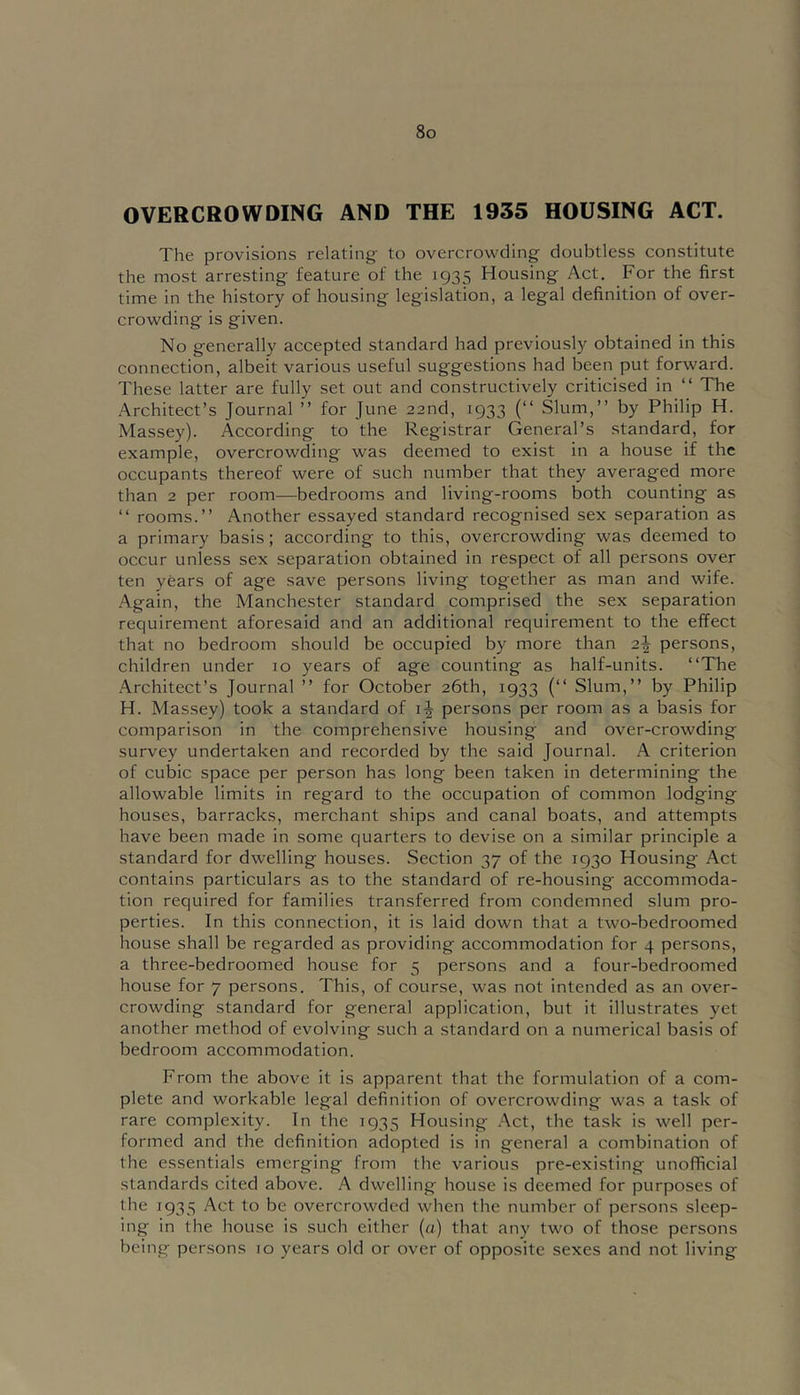 OVERCROWDING AND THE 1935 HOUSING ACT. The provisions relating- to overcrowding doubtless constitute the most arresting feature of the 1935 Housing Act. For the first time in the history of housing legislation, a legal definition of over- crowding is given. No generally accepted standard had previously obtained in this connection, albeit various useful suggestions had been put forward. These latter are fully set out and constructively criticised in “ The Architect’s Journal ” for June 22nd, 1933 (“ Slum,” by Philip H. Massey). According to the Registrar General’s standard, for example, overcrowding was deemed to exist in a house if the occupants thereof were of such number that they averaged more than 2 per room—bedrooms and living-rooms both counting as ‘‘ rooms.” Another essayed standard recognised sex separation as a primary basis; according to this, overcrowding was deemed to occur unless sex separation obtained in respect of all persons over ten years of age save persons living together as man and wife. .Again, the Manchester standard comprised the sex separation requirement aforesaid and an additional requirement to the effect that no bedroom should be occupied by more than 2^ persons, children under 10 years of age counting as half-units. ‘‘The .Architect’s Journal ” for October 26th, 1933 (‘‘ Slum,” by Philip H. Massey) took a standard of persons per room as a basis for comparison in the comprehensive housing and over-crowding survey undertaken and recorded by the said Journal. A criterion of cubic space per person has long been taken in determining the allowable limits in regard to the occupation of common lodging houses, barracks, merchant ships and canal boats, and attempts have been made in some quarters to devise on a similar principle a standard for dwelling houses. Section 37 of the 1930 Housing Act contains particulars as to the standard of re-housing accommoda- tion required for families transferred from condemned slum pro- perties. In this connection, it is laid down that a two-bedroomed house shall be regarded as providing accommodation for 4 persons, a three-bedroomed house for 5 persons and a four-bedroomed house for 7 persons. This, of course, was not intended as an over- crowding standard for general application, but it illustrates yet another method of evolving such a standard on a numerical basis of bedroom accommodation. From the above it is apparent that the formulation of a com- plete and workable legal definition of overcrowding was a task of rare complexity. In the 1935 Housing .Act, the task is well per- formed and the definition adopted is in general a combination of the essentials emerging from the various pre-existing unofficial standards cited above. A dwelling house is deemed for purposes of the 1935 Act to be overcrowded when the number of persons sleep- ing in the house is such either (a) that any two of those persons being persons 10 years old or over of opposite sexes and not living