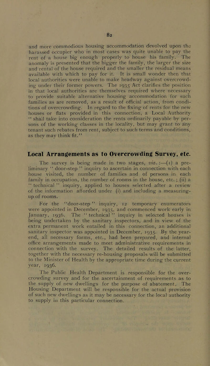 and more commodious housing accommodation devolved upon the harassed occupier who in most cases was quite unable to pay the rent of a house big enough properly to house his family. The anomaly is presented that the bigger the family, the larger the size and rental of the house required and the smaller the residual means available with which to pay for it. It is small wonder then that local authorities were unable to make headway against overcrowd- ing under their former powers. The 1935 Act clarifies the position in that local authorities are themselves required where necessary to provide suitable alternative housing accommodation for such families as are removed, as a result of official action, from condi- tions of overcrowding. In regard to the fixing of rents for the new houses or flats provided in this connection, a Local Authority “ shall take into consideration the rents ordinarily payable by per- sons of the working classes in the locality, but may grant to any tenant such rebates from rent, subject to such terms and conditions, as they may think fit.” Local Arrangements as to Overcrowding Survey, etc. The survey is being made in two stages, viz. :—(i) a pre- liminary ‘‘ door-step ” inquiry to ascertain in connection with each house visited, the number of families and of persons in each family in occupation, the number of rooms in the house, etc. ; (ii) a ‘‘ technical ” inquiry, applied to houses selected after a review of the information afforded under (i) and including a measuring- up of rooms. For the “door-step ” inquiry, 12 temporary enumerators were appointed in December, 1935, and commenced work early in January, 1936. The “ technical ” inquiry in selected houses is being undertaken by the sanitary inspectors, and in view of the extra permanent work entailed in this connection, an additional sanitary inspector was appointed in December, 1935. By the year- end, all necessary forms, etc., had been prepared, and internal office arrangements made to meet administrative requirements in connection with the survey. The detailed results of the latter, together with the necessary re-housing proposals will be submitted to the Minister of Health by the appropriate time during the current year, 1936. The Public Health Department is responsible for the over- crowding survey and for the ascertainment of requirements as to the supply of new dwellings for the purpose of abatement. The Housing Department will be responsible for the actual provision of such new dwellings as it may be necessary for the local authority to supply ill this particular connection.