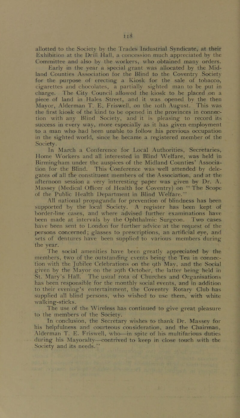 allotted to the Society by the Tracies Industrial Syndicate, at their Exhibition at the Drill Hall, a concession much appreciated by the Committee and also by the workers, who obtained many orders. Early in the year a special grant was allocated by the Mid- land Counties Association for the Blind to the Coventry Society for the purpose of erecting a Kiosk for the sale of tobacco, cigarettes and chocolates, a partially sighted man to be put in charge. The City Council allowed the kiosk to be placed .on a piece of land in Hales Street, and it was opened by the then Mayor, Alderman T. E. Friswell, on the loth August. This was the first kiosk of the kind to be opened in the provinces in connec- tion with any Blind Society, and it is pleasing to record its success in every way, more especially as it has given employment to a man who had been unable to follow his previous occupation in the sighted world, since he became a registered member of the Society. In March a Conference for Local Authorities, Secretaries, Home Workers and all interested in Blind Welfare, was held in Birmingham under the auspices of the Midland Counties’ Associa- tion for the Blind. This Conference was well attended by dele- gates of all the constituent members of the Association, and at the afternoon session a very interesting paper was given by Dr. A. Massey (Medical Ollicer of Health for Coventry) on “ The Scope of the Public Health Department in Blind Welfare.” .All national propaganda for prevention of blindness has been supported by the local Society. A register has been kept of border-line cases, and where advised further examinations have been made at intervals by the Ophthalmic Surgeon. Two cases have been sent to London for further advice at the request of the persons concerned; glasses to prescriptions, an artificial eye, and sets of dentures have been supplied to various members during the year. The social amenities have been greatly appreciated by the members, two of the outstanding events being the Tea in connec- tion with the Jubilee Celebrations on the 9th May, and the Social given by the Mayor on the 29th October, the latter being held in St. Mary’s Hall. The usual rota of Churches and Organisations has been responsible for the monthly social events, and in addition to their evening’s entertainment, the Coventry Rotarv^ Club has supplied all blind persons, who wished to use them, with white walking-sticks. The use of the Wireless has continued to give great pleasure to the members of the Society. In conclusion, the Secretary wishes to thank Dr. Massey for his helpfulness and courteous consideration, and the Chairman, Alderman T. E. Friswell, who—in spite of his multifarious duties during his Mayoralty—contrived to keep in close touch with the Society and its needs.”