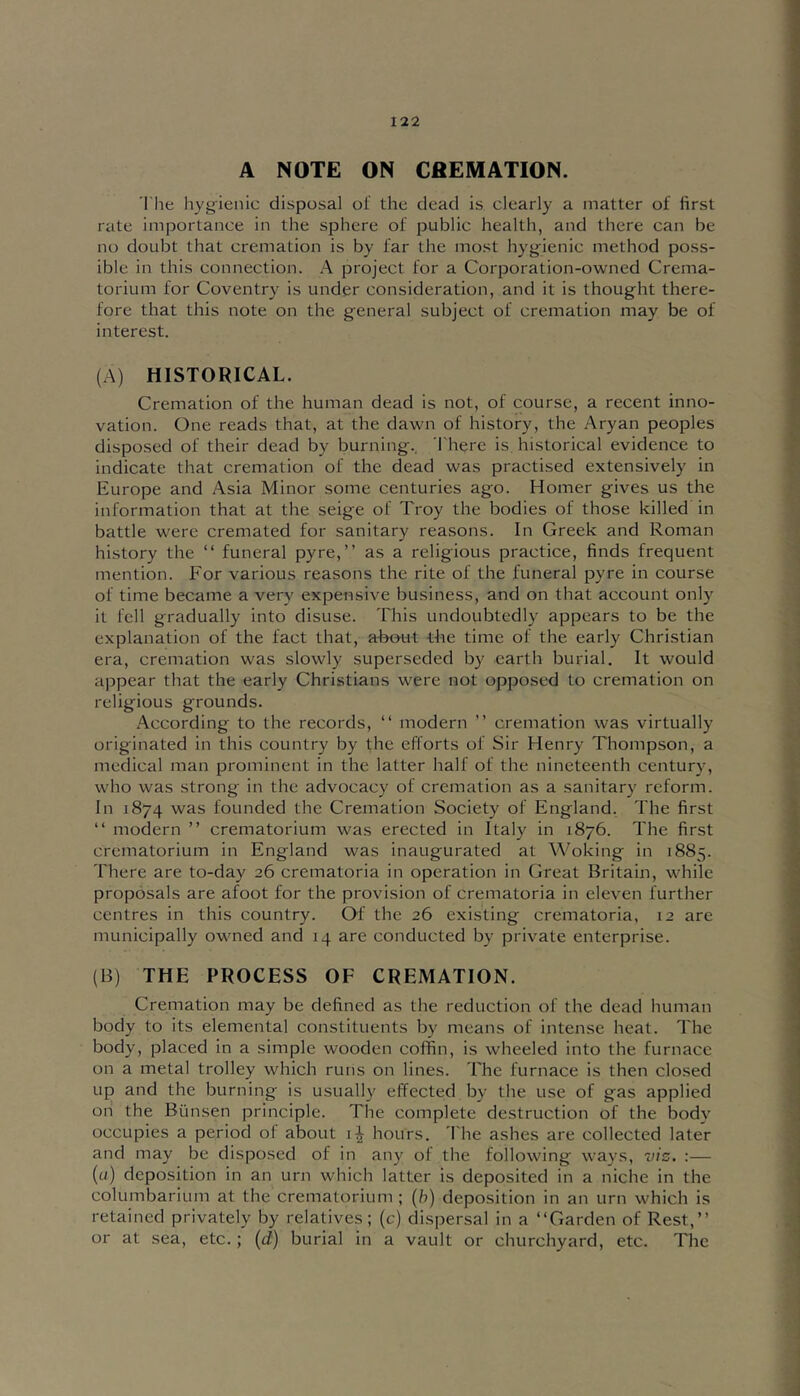 A NOTE ON CfiEMATION. 'I'he hygienic disposal ol' the dead is clearly a matter of first rate importance in the sphere of public health, and there can be no doubt that cremation is by far the most hyg^ienic method poss- ible in this connection. A project for a Corporation-owned Crema- torium for Coventry is under consideration, and it is thought there- fore that this note on the general subject of cremation may be of interest. (A) HISTORICAL. Cremation of the human dead is not, of course, a recent inno- vation. One reads that, at the dawn of history, the Aryan peoples disposed of their dead by burning., There is historical evidence to indicate that cremation of the dead was practised extensively in Europe and Asia Minor some centuries ago. Homer gives us the information that at the seige of Troy the bodies of those killed in battle were cremated for sanitary reasons. In Greek and Roman history the “ funeral pyre,” as a religious practice, finds frequent mention. For various reasons the rite of the funeral pyre in course of time became a very expensive business, and on that account only it fell gradually into disuse. This undoubtedly appears to be the explanation of the fact that, a-bout the time of the early Christian era, cremation was slowly superseded by earth burial. It would appear that the early Christians were not opposed to cremation on religious grounds. -According to the records, ” modern ” cremation was virtually originated in this country by the efforts of Sir Henry Thompson, a medical man prominent in the latter half of the nineteenth century, who was strong in the advocacy of cremation as a sanitary reform. In 1874 was founded the Cremation Society of England. The first ” modern ” crematorium was erected in Italy in 1876. The first crematorium in England was inaugurated at Woking in 1885. There are to-day 26 crematoria in operation in Great Britain, while proposals are afoot for the provision of crematoria in eleven further centres in this country. Of the 26 existing crematoria, 12 are municipally owned and 14 are conducted b}' private enterprise. (B) THE PROCESS OF CREMATION. Cremation may be defined as the reduction of the dead human body to its elemental constituents by means of intense heat. The body, placed in a simple wooden coffin, is wheeled into the furnace on a metal trolley which runs on lines. The furnace is then closed up and the burning is usually effected by the use of gas applied on the Bunsen principle. The complete destruction of the body occupies a period of about hours. 'I'he ashes are collected later and may be disposed of in any of the following ways, vis. :— («) deposition in an urn which latter is deposited in a niche in the columbarium at the crematorium ; (h) deposition in an urn which is retained privately by relatives; (c) dispersal in a “Garden of Rest,” or at sea, etc.; (d) burial in a vault or churchyard, etc. The