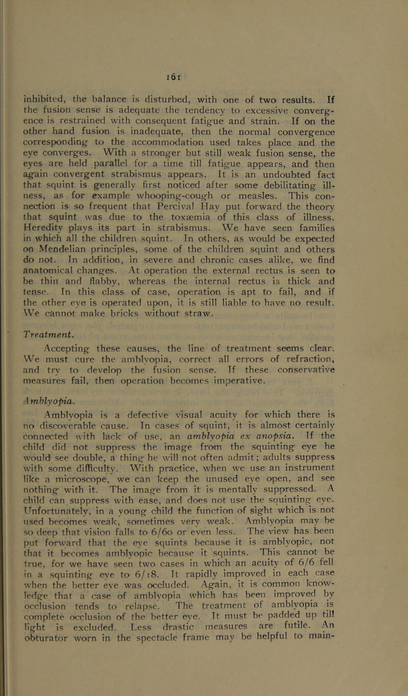 inhibited, the balance is disturbed, with one of two results. If the fusion sense is adequate the tendency to excessive converg- ence is restrained with consequent fatigue and strain. If on the other hand fusion is inadequate, then the normal convergence corresponding to the accommodation used takes place and the eye converges. With a stronger but still weak fusion sense, the eyes are held parallel for a time till fatigue appears, and then again convergent strabismus appears. It is an undoubted fact that squint is generally first noticed after some debilitating ill- ness, as for example whooping-cough or measles. This con- nection is so frequent that Percival Hay put forward the theory that squint was due to the toxaemia of this class of illness. Heredity plays its part in strabismus. We have seen families in which all the children squint. In others, as would be exj>ected on Mendelian principles, some of the children squint and others do not. In addition, in severe and chronic cases alike, we find anatomical changes. At operation the external rectus is seen to be thin and flabby, whereas the internal rectus is thick and tense. In this class of case, operation is apt to fail, and if the other eye is operated upon, it is still liable to have no result. We cannot make bricks without straw. Treatment. •Accepting these causes, the line of treatment seems clear. We must cure the amblvopia, correct all errors of refraction, and try to develop the fusion sense. If these conservative measures fail, then operation becomes imperative. Amblyopia. .Amblyopia is a defective visual acuity for which there is no discoverable cause. In cases of squint, it is almost certainly connected with lack of use, an amblyopia ex anopsia. If the child did not suppress the image from the squinting eye he would see double, a thing he will not often admit; adults suppress with .some diflicultv. With practice, when we use an instrument like a microscope, we can keep the unused eye open, and see nothing with it. The image from it is mentally suppressed. A child can suppress with ease, and does not use the .squinting eye. Unfortunately, in a young child the function of sight which is not used becomes weak, sometimes very weak. Amblyopia may be so deep that vision falls to 6/6o or even less. The view has been put forward that the e)'e squints because it is amblyopic, not that it becomes amblyopic because it squints. This cannot be true, for we have seen two cases in which an acuity of 6/6 fell in a squinting eye to 6/i8. It rapidly Improved in each case when the better eye was occluded. Again, it Is common know- ledge that a case of amblyopia which has been improved by occlusion tends to relapse. The treatment of amblyopia is complete occlusion of the better eye. It must be padded up till light is excluded. Less drastic measures are futile. .An obturator worn in the spectacle frame may be helpful to main-