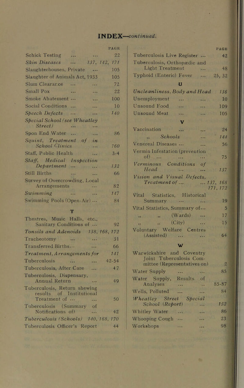 Schick Testing PAG K 22 Skin Diseases ••• 137, 142, 171 Slaughterhouses, Private 105 Slaughter of Animals Act, 1933 105 Slum Clearance 72 Small Pox 22 Smoke Abatement ••• 100 Social Conditions ... 10 Speech Defects 140 Special School fsee Wheatley Street) Spon End Water ... 86 Squint, Treatment of in School Clinics 160 Staff, Public Health 3-4 Staff, Medical Inspection Department ... 132 Still Births 66 Survey of Overcrowding, Local .Arrangements 82 Swiinming 147 Swimming Pools (Open-Air) ... 84 T Theatres, Music Halls, etc.. Sanitary Conditions of ... 92 Tonsils and Adenoids 138, 168, 172 Tracheotomy 31 Transferred Births.•• 66 Treatment, Arrangements for 141 Tuberculosis 42-54 Tuberculosis, After Care 47 Tuberculosis, Dispensary, Annual Return 49 Tuberculosis, Return shewing results of Institutional Treatment of 50 Tuberculosis (Summary of Notifications of) 42 Tuberculosis (Schools) 140, 168, 170 Tuberculosis Officer’s Report 44 PAGE Tuberculosis Live Register ... 42 Tuberculosis, Orthopaedic and Light Treatment 48 Typhoid (Enteric) Fever 25, 32 U Uncleanliness, Body and Head 136 Unemployment 10 Unsound Food 109 Unsound Meat 105 V Vaccination 24 ,, Schools 144 Venereal Diseases ... 56 Vermin Infestation (prevention of) 75 Verminous Conditions of Head 137 Vision and Visual Defects, Treatment of ... ...137, 168 171, 172 Vital Statistics, Historical Summary 19 Vital Statistics, Summary of... 5 „ „ (Wards) 17 „ „ (City) 15 Voluntary Welfare Centres (Assisted) 64 W Warwickshire and Coventry Joint Tuberculosis Com- mittee (Representatives on) 2 Water Supply 85 Water Supply, Results of Analyses 85-87 Wells, Polluted 84 Wheatley Street Special School {Report) 152 Whitley Water 86 Whooping Cough ... 23 Workshops 98