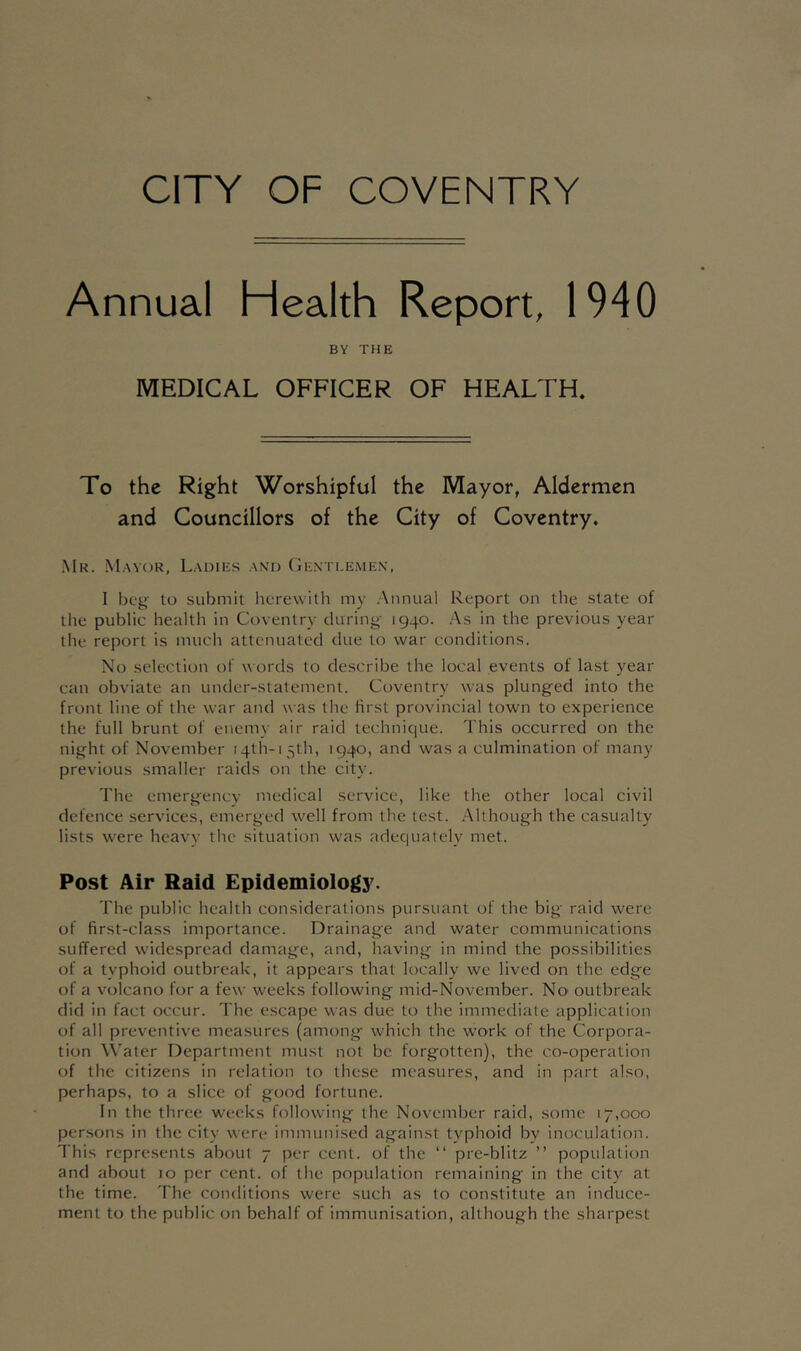 CITY OF COVENTRY Annual Health Report, 1940 BY THE MEDICAL OFFICER OF HEALTH. To the Right Worshipful the Mayor, Aldermen and Councillors of the City of Coventry. Mr. M.\Y()R, Ladies and (iEXXLE.MEN, I beg- to submit herewith my .Annual Report on the state of the public health in Coventry during 1940. .As in the previous year the report is much attenuated due to war conditions. No selection of words to describe the local events of last year can obviate an under-statement. Coventry was plunged into the front line of the war and was the first provincial town to experience the full brunt of enemy air raid technique. This occurred on the night of November i4th-i 5th, 1940, and was a culmination of many previous smaller raids on the city. The emergencv medical service, like the other local civil defence services, emerged well from the test. Although the casualty lists were heavy the situation was adequately met. Post Air Raid Epidemiology. The public health considerations pursuant of the big raid were of first-class importance. Drainage and water communications suffered widespread damage, and, having in mind the possibilities of a typhoid outbreak, it appears that locally we lived on the edge of a volcano for a few weeks following mid-November. No' outbreak did in fact occur. The escape was due to the immediate application of all preventive measures (among which the work of the Corpora- tion Water Department must not be forgotten), the co-operation of the citizens in relation to these measures, and in part also, perhaps, to a slice of good fortune. In the three weeks following the November raid, some 17,000 persons in the city were immunised against typhoid by inoculation. This represents about 7 per cent, of the “ pre-blitz ” population and about 10 per cent, of the population remaining in the city at the time. The conditions were such as to constitute an induce- ment to the public on behalf of immunisation, although the sharpest