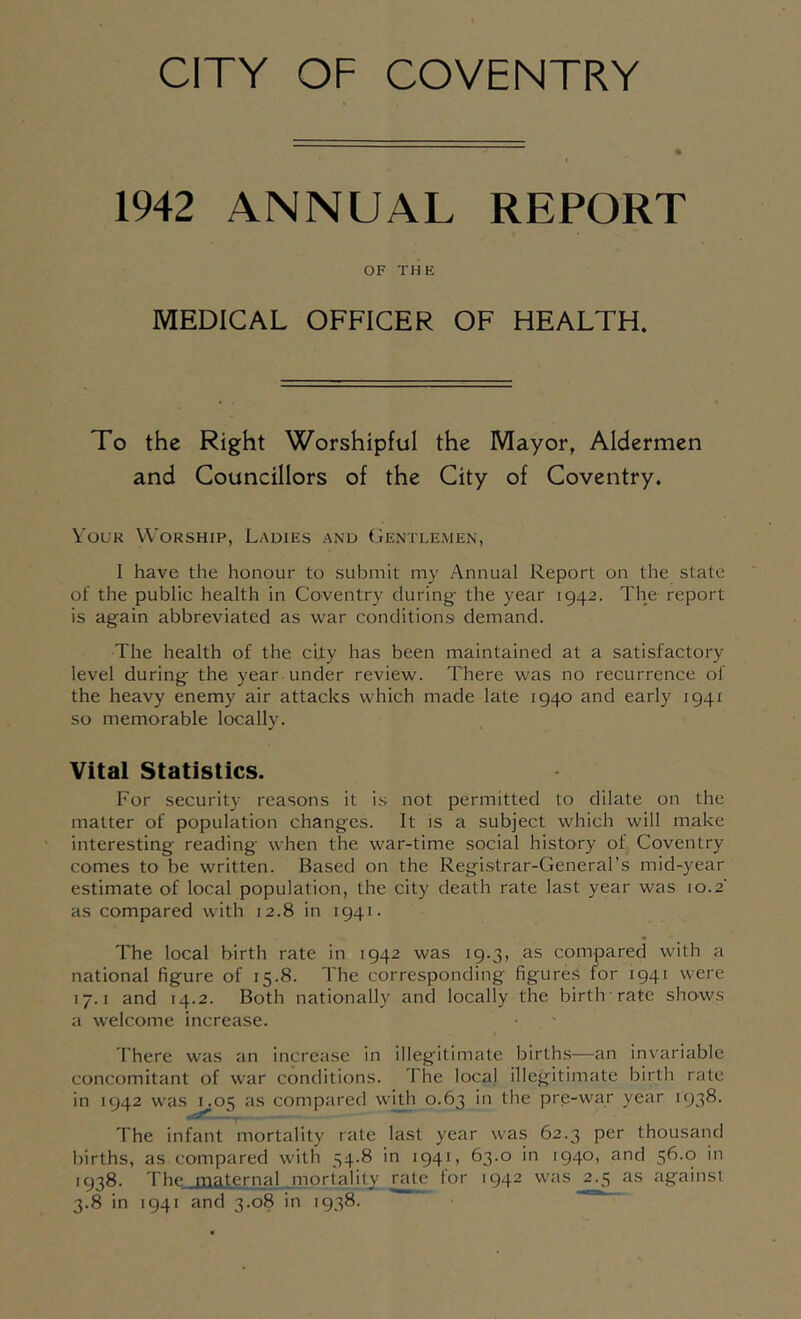 1942 ANNUAL REPORT OF THE MEDICAL OFFICER OF HEALTH. To the Right Worshipful the Mayor, Aldermen and Councillors of the City of Coventry. VoLiR Worship, Ladies and Gentlemen, I have the honour to submit my Annual Report on the state of the public health in Coventry during- the year 1942. The report is again abbreviated as war conditions demand. The health of the city has been maintained at a satisfactory level during the year under review. There was no recurrence of the heavy enemy air attacks which made late 1940 and early 1941 so memorable locally. Vital Statistics. For security reasons it is not permitted to dilate on the matter of population changes. It is a subject which will make interesting reading when the war-time social history of Coventry comes to be written. Based on the Registrar-General’s mid-year estimate of local population, the city death rate last year was 10.2' as compared with 12.8 in 1941. 4 The local birth rate in 1942 was 19.3, as compared with a national figure of 15.8. The corresponding figures for 1941 were 17.1 and 14.2. Both nationally and locally the birth rate shows a welcome increase. There was an increase in illegitimate births—an invariable concomitant of war conditions. The local illegitimate birth rate in 1942 was 1.05 as compared with 0.63 in the pre-war year 1938. -- The infant mortality rate last year was 62.3 per thousand iiirths, as compared with 54.8 in 1941, 63-° •940» '''* 1938. The maternal mortality rate lor 1942 was 2.3 as against