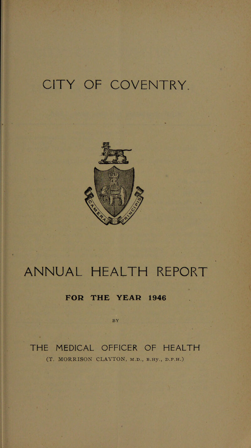 CITY OF COVENTRY. ANNUAL HEALTH REPORT o FOR THE YEAR 1946 BY THE MEDICAL OFFICER OF HEALTH (T. MORRISON CLAYTON, m.d., B.Hy., d.p.h.)