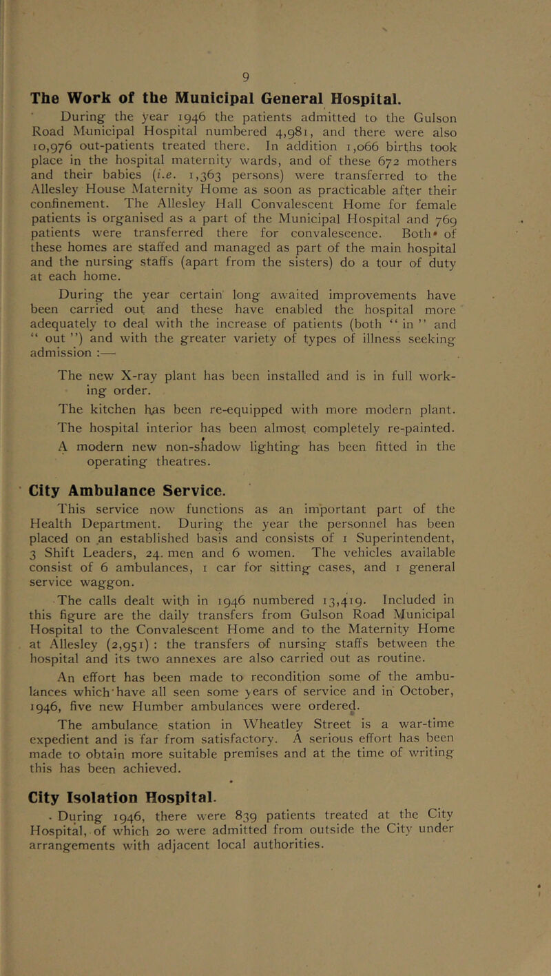 The Work of the Municipal General Hospital. During the year 1946 the patients admitted to the Gulson Road Municipal Hospital numbered 4,981, and there were also 10,976 out-patients treated there. In addition 1,066 births took place in the hospital maternity wards, and of these 672 mothers and their babies {i.e. 1,363 persons) were transferred to the Allesley House Maternity Home as soon as practicable after their confinement. The Allesley Hall Convalescent Home for female patients is organised as a part of the Municipal Hospital and 769 patients were transferred there for convalescence. Both* of these homes are staffed and managed as part of the main hospital and the nursing staffs (apart from the sisters) do a tour of duty at each home. During the year certain long awaited improvements have been carried out and these have enabled the hospital more adequately to deal with the increase of patients (both “ in ” and “ out ”) and with the greater variety of types of illness seeking admission ;— The new X-ray plant has been installed and is in full work- ing order. The kitchen h;as been re-equipped with more modern plant. The hospital interior has been almost completely re-painted. A modern new non-shadow lighting has been fitted in the operating theatres. • City Ambulance Service. This service now functions as an im'portant part of the Health Department. During the year the personnel has been placed on an established basis and consists of i Superintendent, 3 Shift Leaders, 24. men and 6 women. The vehicles available consist of 6 ambulances, i car for sitting cases, and i general service waggon. The calls dealt with in 1946 numbered 13,419. Included in this figure are the daily transfers from Gulson Road Municipal Hospital to the Convalescent Home and to the Maternity Home at Allesley (2,951) : the transfers of nursing staffs between the hospital and its two annexes are also carried out as routine. An effort has been made to recondition some of the ambu- lances which'have all seen some years of service and in October, 1946, five new Humber ambulances were ordered. The ambulance station in Wheatley Street is a war-time expedient and is far from satisfactory. A serious effort has been made to obtain more suitable premises and at the time of writing this has been achieved. City Isolation Hospital. . During 1946, there were 839 patients treated at the City Hospital, of which 20 were admitted from outside the City under arrangements with adjacent local authorities.