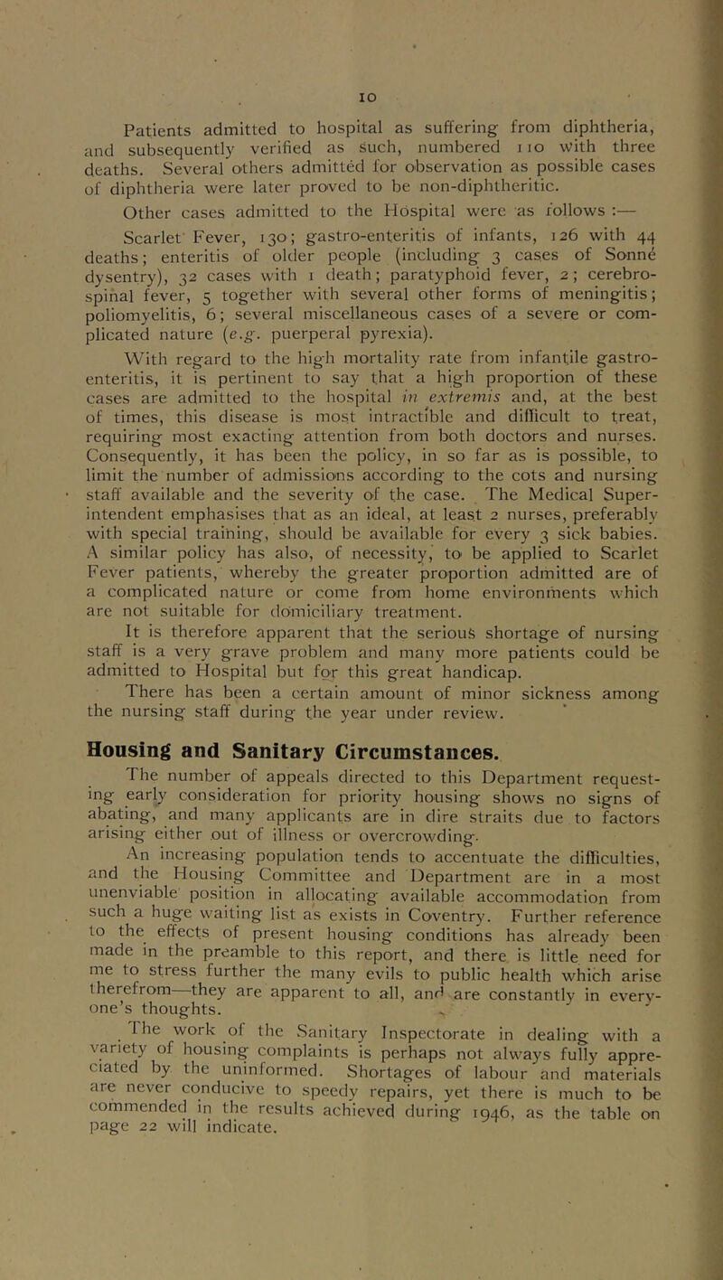 Patients admitted to hospital as suffering from diphtheria, and subsequently verified as such, numbered i lo with three deaths. Several others admitted for observation as possible cases of diphtheria were later pro'ved to be non-diphtheritic. Other cases admitted to the Hospital were as follows :— Scarlet' Fever, 130 ; gastro-enteritis of infants, 126 with 44 deaths; enteritis of older people (including 3 cases of Sonnd dysenfry), 32 cases with i death; paratyphoid fever, 2; cerebro- spinal fever, 5 together with several other forms of meningitis; poliomyelitis, 6; several miscellaneous cases of a severe or com- plicated nature {e.g. puerperal pyrexia). With regard to the high mortality rate from infantile gastro- enteritis, it is pertinent to say that a high proportion of these cases are admitted to the hospital in extremis and, at the best of times, this disease is most intractible and difficult to treat, requiring most exacting attention from both doctors and nurses. Consequently, it has been the policy, in so far as is possible, to limit the number of admissions according to the cots and nursing staff available and the severity of the case. The Medical Super- intendent emphasises that as an ideal, at least 2 nurses, preferably with special traihing, should be available for every 3 sick babies. A similar policy has also, of necessity, tO' be applied to Scarlet Fever patients, whereby the greater proportion admitted are of a complicated nature or come from home environments which are not suitable for domiciliary treatment. It is therefore apparent that the serious shortage of nursing staff is a very grave problem and many more patients could be admitted to Hospital but for this great handicap. There has been a certain amount of minor sickness among the nursing staff during the year under review. Housing and Sanitary Circumstances. The number of appeals directed to this Department request- ing early consideration for priority housing shows no signs of abating, and many applicants are in dire straits due to factors arising either out of illness or overcrowding. An increasing population tends to accentuate the difficulties, and the Housing Committee and Department are in a most unenviable position in allocating available accommodation from such a huge waiting list as exists in Coventry. Further reference to the effects of present housing conditions has already been made in the preamble to this report, and there is little need for me to stress further the many evils to public health which arise therefrom they are apparent to all, and are constantly in every- one’s thoughts. The work of the Sanitary Inspectorate in dealing with a variety of housing complaints is perhaps not always fully appre- ciated by the uninformed. Shortages of labour and materials are never conducive to speedy repairs, yet there is much to be commended in the results achieved during 1946, as the table on page 22 will indicate.