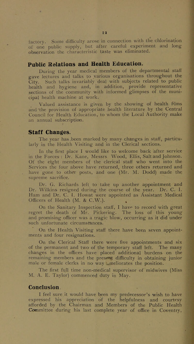 factory. Some dilliculty arose in connection with the chlorination of one public supply, but after careful experiment and long observation the characteristic taste was eliminated. Public Relations and Health Education. During the year medical members of the departmental staff gave lectures and talks, to various organisations throughout the City. Such talks invariably deal with subjects related to public health and hygiene and, in addition, provide representative sections of the community with informed glimpses of the muni- cipal health machine at work. Valued assistance is given by the showing of health fdms and 'the provision of appropriate health literature by the Central Council for Health Education, to whom the Local Authority make an annual subscription. Staff Changes. The year has been marked by many changes in staff, particu- larly in the Health Visiting and in the Clerical sections. In the first place I would like to welcome back after service in the Forces : Ur. Kane, Messrs Wood, Ellis, Salt and Johnson. Of the eight members of the clerical staff who went into the Services the four above have returned, three others returned and have gone to other posts, and one (Mr. M. Dodd) made the supreme sacrifice. Dr. G. Richards left to take up another appointment and Dr. Wilkins resigned during the course of the year. Dr. C. I. Ham and Dr. C. I. Howat were appointed as Assistant Medical Ollicers of Health (M. & C.W.). On the Sanitary Inspection staff, I havf^ to record with great regret the death of Mr. Pickering. The loss of this young and promising officer was a tragic blow, occurring as it did under such unfortunate circumstances. On the Health Visiting staff there have been seven appoint- ments and four resignations. On the Clerical Staff there were five appointments and six of the permanent and two of the temporary staff left. The many changes in the offices have placed additional burdens on the remaining members and the present difficulty in obtaining junior male or female clerks in no way '^meliorates the position. The first full time non-medical supervisor of midwives (Miss M. A. E. Taylor) commenced duty in May. Conclusion. I feel sure it would have been my predecessor’s wish to have expressed his appreciation of the helpfulness and courtesy afforded by the Chairman and Members of the Public Health Committee during his last complete year of office in Coventry,