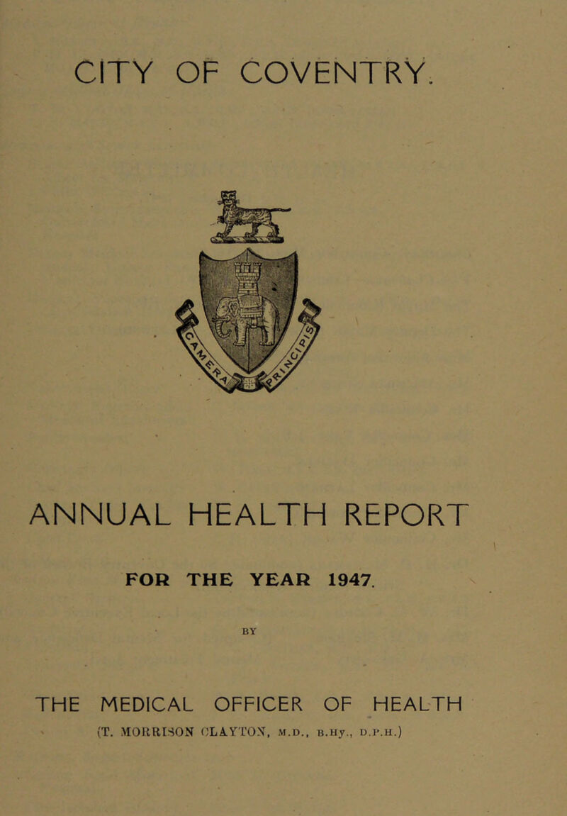 CITY OF COVENTRY. ANNUAL HEALTH REPORT FOR THE YEAH 1947. BY THE MEDICAL OFFICER OF HEALTH ' (T. MORRISON OLA.rrON. m.d., e.Hy., u.p.h.)