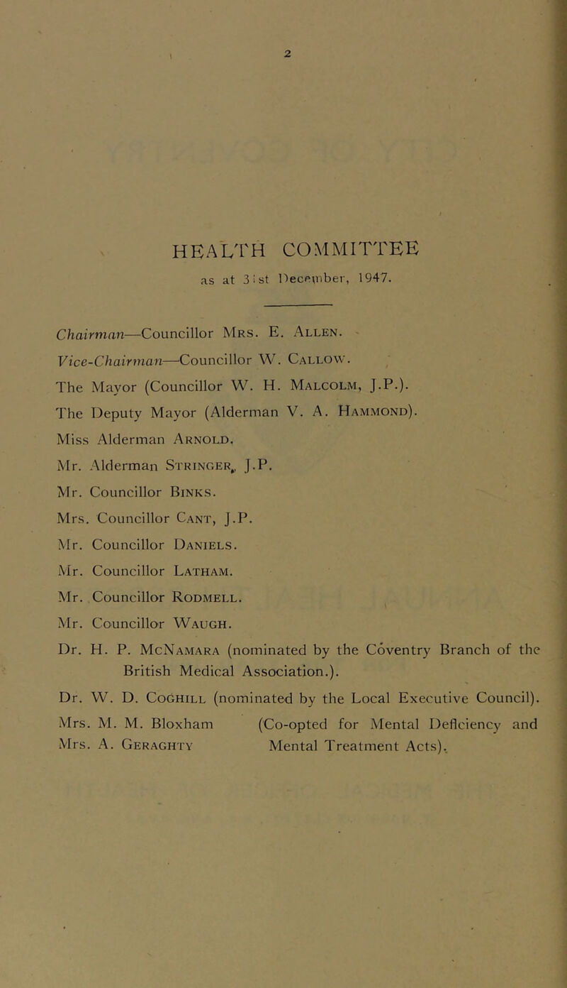 HEALTH COMMITTEE as at 3ist DecPU'iber, 1947. Chairman—Councillor Mrs. E. Allen. > Vice-Chairman—^Councillor W. Callow. The Mayor (Councillor W. H. Malcolm, J.P.). The Deputy Mayor (Alderman V. A. Hammond). Miss Alderman Arnold. Mr. Alderman Stringer,, J.P. Mr. Councillor Sinks. Mrs. Councillor Cant, J.P. Mr. Councillor Daniels. Mr. Councillor Latham. Mr. Councillor Rodmell. Mr. Councillor Waugh. Dr. H. P. McNamara (nominated by the Coventry Branch of the British Medical Association.). Dr. W. D. CoGhill (nominated by the Local Executive Council). Mrs. M. M. Bloxham (Co-opted for Mental Deficiency and Mrs. A. Geraghty Mental Treatment Acts),