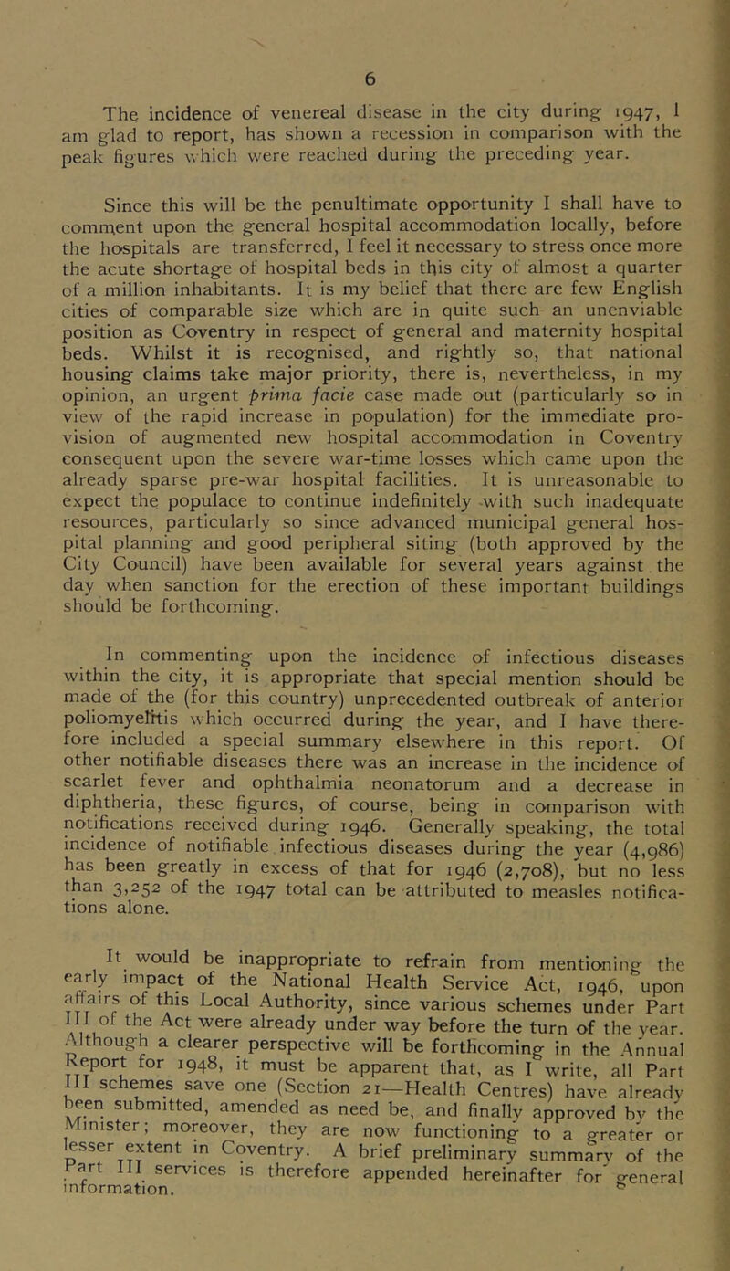 The incidence of venereal disease in the city during 1947, 1 am glad to report, has shown a recession in comparison with the peak figures which were reached during the preceding year. Since this will be the penultimate opportunity I shall have to comment upon the general hospital accommodation locally, before the hospitals are transferred, 1 feel it necessary to stress once more the acute shortage of hospital beds in this city of almost a quarter of a million inhabitants. It is my belief that there are few English cities of comparable size which are in quite such an unenviable position as Coventry in respect of general and maternity hospital beds. Whilst it is recognised, and rightly so, that national housing claims take major priority, there is, nevertheless, in my opinion, an urgent prima facie case made out (particularly so in view of the rapid increase in population) for the immediate pro- vision of augmented new hospital accommodation in Coventry consequent upon the severe war-time losses which came upon the already sparse pre-war hospital facilities. It is unreasonable to expect the populace to continue indefinitely -with such inadequate resources, particularly so since advanced municipal general hos- pital planning and good peripheral siting (both approved by the City Council) have been available for several years against. the day when sanction for the erection of these important buildings should be forthcoming. In commenting upon the incidence of infectious diseases within the city, it is appropriate that special mention should be made of the (for this country) unprecedented outbreak of anterior poliomyelttis which occurred during the year, and I have there- fore included a special summary elsewhere in this report. Of other notifiable diseases there was an increase in the incidence of scarlet fever and ophthalmia neonatorum and a decrease in diphtheria, these figures, of course, being in comparison with notifications received during 1946. Generally speaking, the total incidence of notifiable infectious diseases during the year (4,986) has been greatly in excess of that for 1946 (2,708), but no less than 3,252 of the 1947 total can be attributed to measles notifica- tions alone. It would be inappropriate to refrain from mentioning the early impact of the National Health Service Act, 1946, upon affairs of this Local Authority, since various schemes under Part aVu already under way before the turn of the year. .^Ithough a clearer perspective will be forthcoming in the Annual Report for 1948, it must be apparent that, as I write, all Part III schemes save one (Section 21—Health Centres) have already been submitted, amended as need be, and finally approved by the Minister; moreover, they are now functioning to a greater or lesser extent m Coventry. A brief preliminary summarv of the t^art 111 services is therefore appended hereinafter for general information.