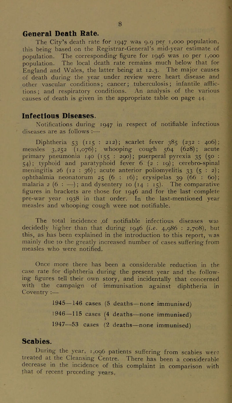General Death Rate. The City’s death rate for 1947 was 9.9 per 1,000 population, this being based on the Registrar-General’s mid-year estimate of population. The corresponding figure for 1946 was 10 per 1,000 population. The local death rate remains much below that for England and Wales, the latter being at 12.3. The major causes of death during the year under review were heart disease and other vascular conditions; cancer; tuberculosis; infantile afflic- tions ; and respiratory conditions. An analysis of the various causes of death is given in the appropriate table on page 44. Infectious Diseases. Notifications during 1947 in respect of notifiable infectious diseases are as follows :—■ Diphtheria 53 (115 : 212); scarlet fever 385 (232 : 406); measles 3,252 (1,076); whooping cough 564 (628); acute primary pneumonia 140 (155 : 290); puerperal pyrexia 35 (50 : 54); typhoid and paratyphoid fever 6 (2 : 19); cerebro-spinal meningitis 26 (12 : 36); acute anterior poliomyelitis 33 (5 : 2); ophthalmia neonatorum 25 (6 : 16); erysipelas 39 (66 : 60); malaria 2 (6 : —); and dysentery 10 (14 ; 15). The comparative figures in brackets are those for 1946 and for the last complete pre-war year 1938 in that order. In the last-mentioned year measles and whooping cough were not notifiable. The total incidence .of notifiable infectious diseases wat decidedly higher than that during 1946 {i.e. 4,986 : 2,708), but this, as has been explained in the introduction to this report, was mainly due to the greatly increased number of cases suffering from measles who were notified. Once more there has been a considerable reduction in the case rate for diphtheria during the present year and the follow- figures tell their own story, and incidentally that concerned with the campaign of immunisation against diphtheria in Coventry ;— 1945— 146 cases (5 deaths—none immunised) 1946— 115 cases (4 deaths—none immunised) 1947— 53 cases (2 deaths —none immunised) Scabies. During the year, 1,096 patients suffering from scabies were treated at the Cleansing Centre. There has been a considerable decrease in the incidence of this complaint in comparison with that of recent preceding years.