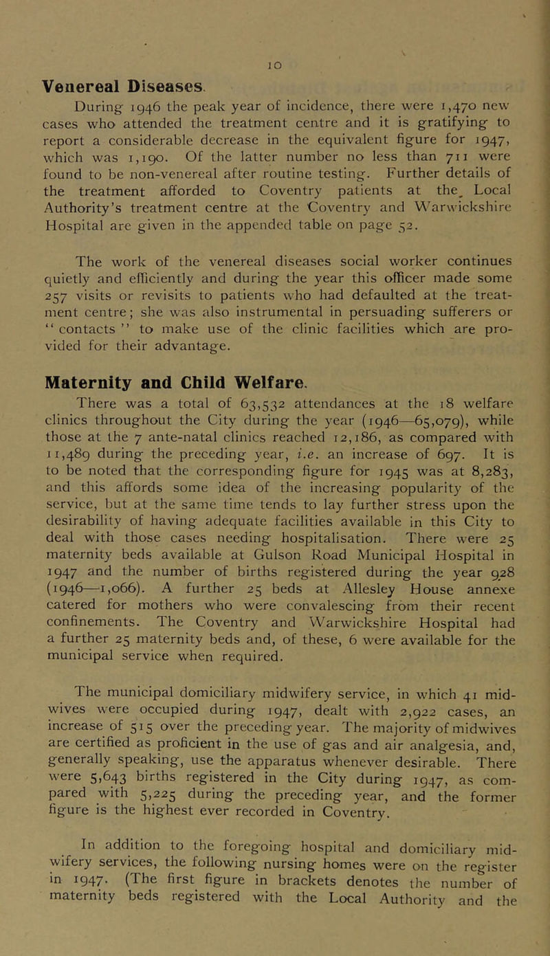 lO Venereal Diseases. During 1946 the peak year of incidence, there were 1,470 new cases who attended the treatment ceatre and it is gratifying to report a considerable decrease in the equivalent figure for 1947, which was 1,190. Of the latter number no less than 711 were found to be non-venereal after routine testing. Further details of the treatment afforded to Coventry patients at the. Local Authority’s treatment centre at the Coventry and Warwickshire Hospital are given in the appended table on page •:;2. The work of the venereal diseases social worker continues quietly and efficiently and during the year this officer made some 257 visits or revisits to patients who had defaulted at the treat- ment centre; she was also instrumental in persuading sufferers or “ contacts ” to make use of the clinic facilities which are pro- vided for their advantage. Maternity and Child Welfare. There was a total of 63,532 attendances at the 18 welfare clinics throughout the City during the year (1946—65,079), while those at the 7 ante-natal clinics reached 12,186, as compared with 11,489 during the preceding year, i.e. an increase of 697. It is to be noted that the corresponding figure for 1945 was at 8,283, and this affords some idea of the increasing popularity of the service, but at the same time tends to lay further stress upon the desirability of having adequate facilities available in this City to deal with those cases needing hospitalisation. There were 25 maternity beds available at Gulson Road Municipal Hospital in 1947 and the number of births registered during the year 928 (1946—1,066). A further 25 beds at Allesley House annexe catered for mothers who were convalescing from their recent confinements. The Coventry and Warwickshire Hospital had a further 25 maternity beds and, of these, 6 were available for the municipal service when required. The municipal domiciliary midwifery service, in which 41 mid- wives were occupied during 1947, dealt with 2,922 cases, an increase of 515 over the preceding year. The majority of midwives are certified as proficient in the use of gas and air analgesia, and, generally speaking, use the apparatus whenever desirable. There were 5,643 births registered in the City during 1947, as com- pared with 5,225 during the preceding year, and the former figure is the highest ever recorded in Coventry. In addition to the foregoing hospital and domiciliary mid- wifery services, the following nursing homes were on the register in 1947' (The first figure in brackets denotes the number of maternity beds registered with the Local Authority and the