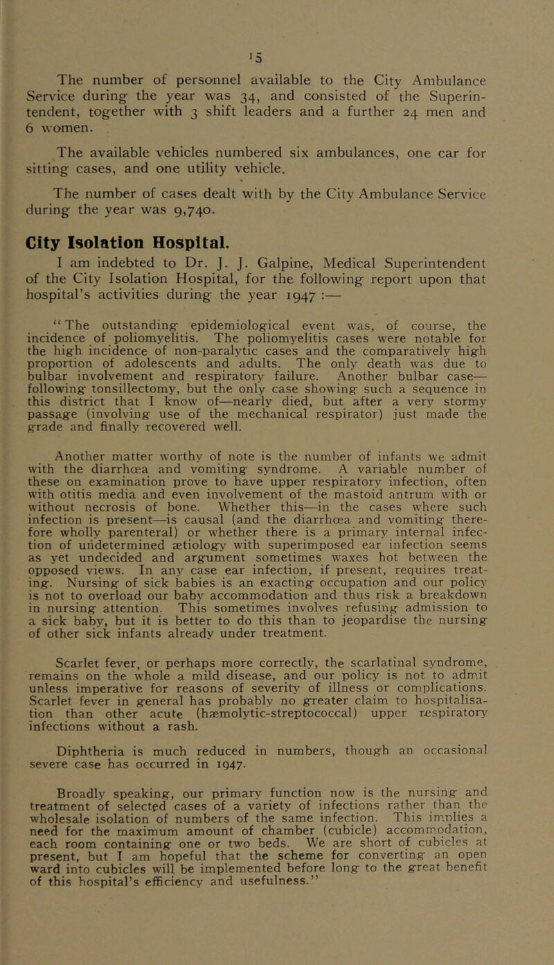 The number of personnel available to the City Ambulance Service during the year was 34, and consisted of the Superin- tendent, together with 3 shift leaders and a further 24 men and 6 women. The available vehicles numbered six ambulances, one car for sitting cases, and one utility vehicle. The number of cases dealt with by the City Ambulance Service during the year was 9,740. City Isolation Hospital. 1 am indebted to Dr. J. J. Galpine, Medical Superintendent of the City Isolation Hospital, for the following report upon that hospital’s activities during the year 1947 :— “ The outstanding- epidemiological event was, of course, the incidence of poliomyelitis. The poliomyelitis cases were notable for the hig-h incidence of non-paralytic cases and the comparatively higfh proportion of adolescents and adults. The only death was due to bulbar involvement and respiratory failure. Another bulbar case— followingr tonsillectomy, but the only case showing: such a sequence in this district that I know of—nearly died, but after a very stormy passag-e (involving: use of the mechanical respirator) just made the g:rade and finally recovered well. Another matter worthy of note is the number of infants we admit with the diarrhoea and vomiting- syndrome. A variable num.ber of these on examination prove to have upper respiratory infection, often with otitis media and even involvement of the mastoid antrum with or without necrosis of bone. Whether this—in the cases where such infection is present—^is causal (and the diarrhoea and vomiting there- fore wholly parenteral) or whether there is a primary internal infec- tion of undetermined aetiology with superimposed ear infection seems as yet undecided and argument sometimes waxes hot between the opposed views. In any case ear infection, if present, requires treat- ing. Nursing of sick babies is an exacting occupation and our policy is not to overload our baby accommodation and thus risk a breakdown in nursing attention. This sometimes involves refusing admission to a sick baby, but it is better to do this than to jeopardise the nursing of other sick infants already under treatment. Scarlet fever, or perhaps more correctly, the scarlatinal syndrome, remains on the whole a mild disease, and our policy is not to adm.it unless imperative for reasons of severity of illness or complications. Scarlet fever in general has probably no greater claim to hospitalisa- tion than other acute (haemolytic-streptococcal) upper r£spiratory infections without a rash. Diphtheria is much reduced in numbers, though an occasional severe case has occurred in 1947. Broadly speaking, our primary function now is the nursing and treatment of selected cases of a variety of infections rather than the wholesale isolation of numbers of the same infection. This im.nlies a need for the maximum amount of chamber (cubicle) accomm.qdation, each room containing one or two beds. We are short of cubicles at present, but I am hopeful that the scheme for converting an open ward into cubicles will be implemented before long to the great benefit of this hospital’s efficiency and usefulness.”