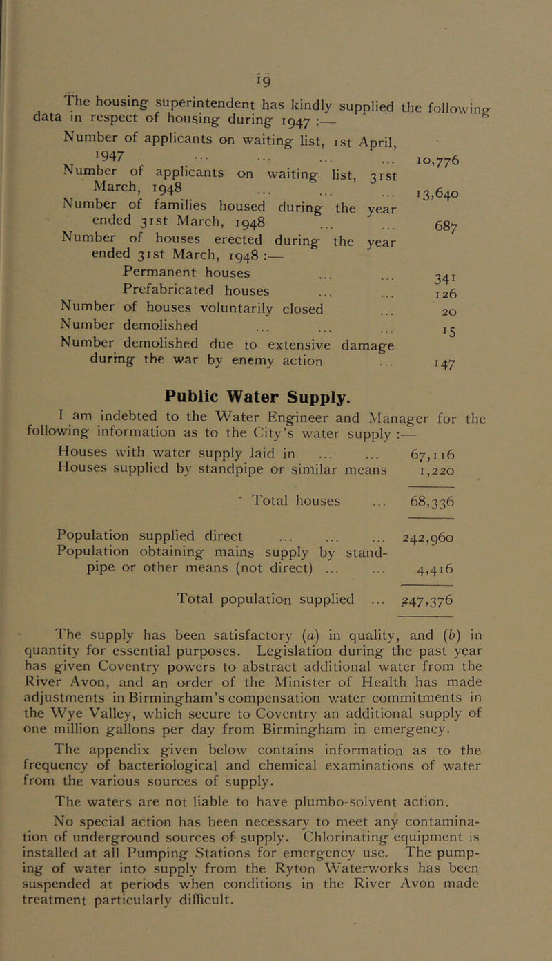 The housing superintendent has kindly supplied the followinp- data in respect of housing during 1947 ; ^ Number of applicants on waiting list, ist April, '947 Number of applicants on waiting- list, Tist March, 1948 Number of families housed during the year ended 31st March, 1948 Number of houses erected during the year ended 31st March, 1948 :— Permanent houses Prefabricated houses Number of houses voluntarily closed Number demolished Number demolished due to extensive damage during the war by enemy action Public Water Supply. I am indebted to the Water Engineer and Manager for the following information as to the City’s water supply :— Houses with water supply laid in 67,116 Houses supplied by standpipe or similar means 1,220 ■ Total houses ... 68,336 Population supplied direct ... ... ... 242,960 Population obtaining mains supply by stand- pipe or other means (not direct) ... ... 4,416 Total population supplied ... 247,376 The supply has been satisfactory (a) in quality, and (b) in quantity for essential purposes. Legislation during the past year has given Coventry powers to abstract additional water from the River Avon, and an order of the Minister of Health has made adjustments in Birmingham’s compensation water commitments in the Wye Valley, which secure to Coventry an additional supply of one million gallons per day from Birmingham in emergency. The appendix given below contains information as to the frequency of bacteriological and chemical examinations of water from the various sources of supply. The waters are not liable to have plumbo-solvent action. No special action has been necessary to meet any contamina- tion of underground sources of supply. Chlorinating equipment is installed at all Pumping Stations for emergency use. The pump- ing of water into supply from the Ryton Waterworks has been suspended at periods when conditions in the River Avon made treatment particularly dilTicult. 10,776 13,640 687 341 126 20 15 147