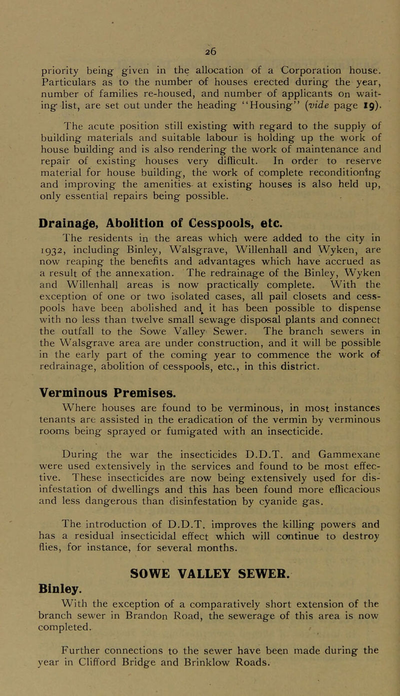 priority being given in the allocation of a Corporation house. Particulars as to the number of houses erected during the year, number of families re-housed, and number of applicants on wait- ing list, are set out under the heading “Housing” {vide page 19). The acute position still existing with regard to the supply of building materials and suitable labour is holding up the work of house building and is also rendering the work of maintenance and repair of existing houses very difficult. In order to reserve material for house building, the work of complete reconditioning and improving the amenities- at existing houses is also held up, only essential repairs being possible. Drainage, Abolition of Cesspools, etc. The residents in the areas which were added to the city in 1932, including Binley, Walsgrave, Willenhall and Wyken, are now reaping the benefits and advantages which have accrued as a result of the annexation. The redrainage of the Binley, Wyken and Willenhall areas is now practically complete. With the exception of one or two isolated cases, all pail closets and cess- pools have been abolished and^ it has been possible to dispense with no less than twelve small sewage disposal plants and connect the outfall to the Sowe Valley Sewer. The branch sewers in the Walsgrave area are under construction, and it will be possible in the early part of the coming year to commence the work of redrainage, abolition of cesspools, etc., in this district. Verminous Premises. Where houses are found to be verminous, in most instances tenants are assisted in the eradication of the vermin by verminous rooms being sprayed or fumigated with an insecticide. During the war the insecticides D.D.T. and Gammexane were used extensively in the services and found to be most effec- tive. These insecticides are now being extensively used for dis- infestation of dwellings and this has been found more efficacious and less dangerous than disinfestation by cyanide gas. The introduction of D.D.T. improves the killing powers and has a residual insecticidal effect which will continue to destroy flies, for instance, for several months. SOWE VALLEY SEWER. Binley. With the exception of a comparatively short extension of the branch sewer in Brandon Road, the sewerage of this area is now completed. Further connections to the sewer have been made during the year in Clifford Bridge and Brinklow Roads.