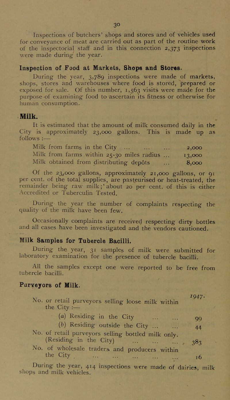 Inspections of butchers’ shops and stores and of vehicles used for conveyance of meat are carried out as part of the routine work of the inspectorial staff and in this connection 2,373 inspections were made during' the year. Inapeotion of Food at Markets, Shops and Stores. During the year, 3,789 inspections were made of markets, shops, stores and warehouses where food is stored, prepared or exposed for sale. Of this number, 1,563 visits were made for the purpose-of examining food to ascertain its fitness or otherwise for human consumption. Milk. It is estimated that the amount of milk consumed daily in the City is approximately 23,000 gallons. This is made up as follows :— Milk from farms in the City ... ... ... 2,000 Milk from farms within 25-30 miles radius ... 13,000 Milk obtained from distributing depots ... 8,000 Of the 23^000 gallons, approxirnately 21,000 gallons, or 91 per cent, of the total supplies, are pasteurised or heat-treated, the remainder being raw milk;’about 20 per cent, of this is either .Accredited or Tuberculin Tested. During the year the number of complaints respecting the quality of the milk have been few. Occasionally complaints are received respecting dirty bottles and all cases have been investigated and the vendors cautioned. Milk Samples for Tubercle Bacilli. During the year, 31 samples of milk were submitted for laboratory examination for the presence of tubercle bacilli. All the samples except one were reported to be free from tubercle bacilli. Puryeyors of Milk. No. or retail purveyors selling loose milk within the City :— (а) Residing in the City (б) Residing outside the City No. of retail purveyors selling bottled milk only. (Residing in the City) No. of wholesale traders and producers within the City 1947. 99 44 383 16 During the year, 414 inspections were made of dairies, milk shops and milk vehicles.