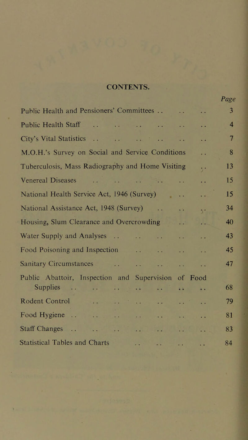 CONTENTS. Public Health and Pensioners’ Committees .. Public Health Staff City’s Vital Statistics .. .. .... M.O.H.’s Survey on Social and Service Conditions Tuberculosis, Mass Radiography and Home Visiting Venereal Diseases National Health Service Act, 1946 (Survey) , .. National Assistance Act, 1948 (Survey) Housing, Slum Clearance and Overcrowding Water Supply and Analyses .. Food Poisoning and Inspection Sanitary Circumstances Public Abattoir, Inspection and Supervision of Food Supplies Rodent Control .. .... Food Hygiene .. Staff Changes .. Statistical Tables and Charts Page 3 4 7 8 13 15 15 34 40 43 45 47 68 79 81 83 84