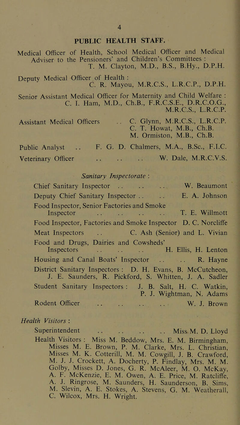 PUBLIC HEALTH STAFF. Medical Officer of Health, School Medical Officer and Medical Adviser to the Pensioners’ and Children’s Committees : T. M. Clayton, M.D., B.S., B.Hy., D.P.H. Deputy Medical Officer of Health : C. R. Mayou, M.R.C.S., L.R.C.P., D.P.H. Senior Assistant Medical Officer for Maternity and Child Welfare : C. I. Ham, M.D., Ch.B., F.R.C.S.E., D.R.C.O.G., M.R.C.S., L.R.C.P. Assistant Medical Officers .. C. Glynn, M.R.C.S., L.R.C.P. C. T. Howat, M.B., Ch.B. M. Ormiston, M.B., Ch.B. Public Analyst .. F. G. D. Chalmers, M.A., B.Sc., F.I.C. Veterinary Officer .. .. .. W. Dale, M.R.C.V.S. Sanitary Inspectorate : Chief Sanitary Inspector .. .. .. W. Beaumont Deputy Chief Sanitary Inspector .. .. E. A. Johnson Food Inspector, Senior Factories and Smoke Inspector .. .. .. .. T. E. Willmott Food Inspector, Factories and Smoke Inspector D. C. Norcliffe Meat Inspectors .. C. Ash (Senior) and L. Vivian Food and Drugs, Dairies and Cowsheds’ Inspectors .. .. .. H. Ellis, H. Lenton Housing and Canal Boats’ Inspector .. .. R. Hayne District Sanitary Inspectors : D. H. Evans, B. McCutcheon, J. E. Saunders, R. Pickford, S. Whitten, J. A. Sadler Student Sanitary Inspectors : J. B. Salt, H. C. Watkin, P. J. Wightman, N. Adams Rodent Officer .. .. .. .. W. J. Brown Health Visitors ; Superintendent Miss M. D. Lloyd Health Visitors : Miss M. Beddow, Mrs. E. M. Birmingham, Misses M. E. Brown, P. M. Clarke, Mrs. L. Christian, Misses M. K. Cotterill, M. M. Cowgill, J. B. Crawford, M. J. J. Crockett, A. Docherty, P. Findlay, Mrs. M. M. Golby, Misses D. Jones, G. R. McAleer, M. O. McKay, A. F. McKenzie, E. M. Owen, A. E. Price, M. Ratcliffe, A. J. Ringrose, M. Saunders, H. Saunderson, B. Sims, M. Slevin, A. E. Stokes, A. Stevens, G. M. Weatherall, C. Wilcox, Mrs. H. Wright.