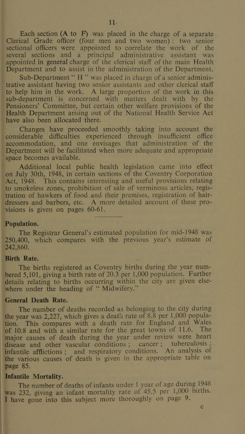 Each section (A to F) was placed in the charge of a separate Clerical Grade officer (four men and two women) : two senior sectional officers were appointed to correlate the work of the several sections and a principal administrative assistant was appointed in general charge of the clerical staff of the main Health Department and to assist in the administration of the Department. Sub-Department “ H ” was placed in charge of a senior adminis- trative assistant having two senior assistants and other clerical staff to help him in the work. A large proportion of the work in this sub-department is concerned with matters dealt with by the Pensioners’ Committee, but certain other welfare provisions of the Health Department arising out of the National Health Service Act have also been allocated there. Changes have proceeded smoothly taking into account the considerable difficulties experienced through insufficient office accommodation, and one envisages that administration of the Department will be facihtated when more adequate and appropriate space becomes available. Additional local public health legislation came into effect on July 30th, 1948, in certain sections of the Coventry Corporation Act, 1948. This contains interesting and useful provisions relating to smokeless zones, prohibition of sale of verminous articles, regis- tration of hawkers of food and their premises, registration of hair- dressers and barbers, etc. A more detailed account of these pro- visions is given on pages 60-61. Population. The Registrar General’s estimated population for mid-1948 was 250,400, which compares with the previous year’s estimate of 242,860. Birth Rate. The births registered as Coventry births during the year num- bered 5,101, giving a birth rate of 20.3 per 1,000 population. Further details relating to births occurring within the city are given else- where under the heading of “ Midwifery.” General Death Rate. The number of deaths recorded as belonging to the city during the year was 2,227, which gives a death rate of 8.8 per 1,000 popula- tion. This compares with a death rate for England and Wales of 10.8 and with a similar rate for the great towns of 11.6. The major causes of death during the year under review were heart disease and other vascular conditions ; cancer ; tuberculosis ; infantile afflictions ; and respiratory conditions. An analysis of the various causes of death is given in the appropriate table on page 85. Infantile Mortality. The number of deaths of infants under 1 year of age during 1948 was 232, giving an infant mortality rate of 45.5 per 1,000 births. I have gone into this subject more thoroughly on page 9. c