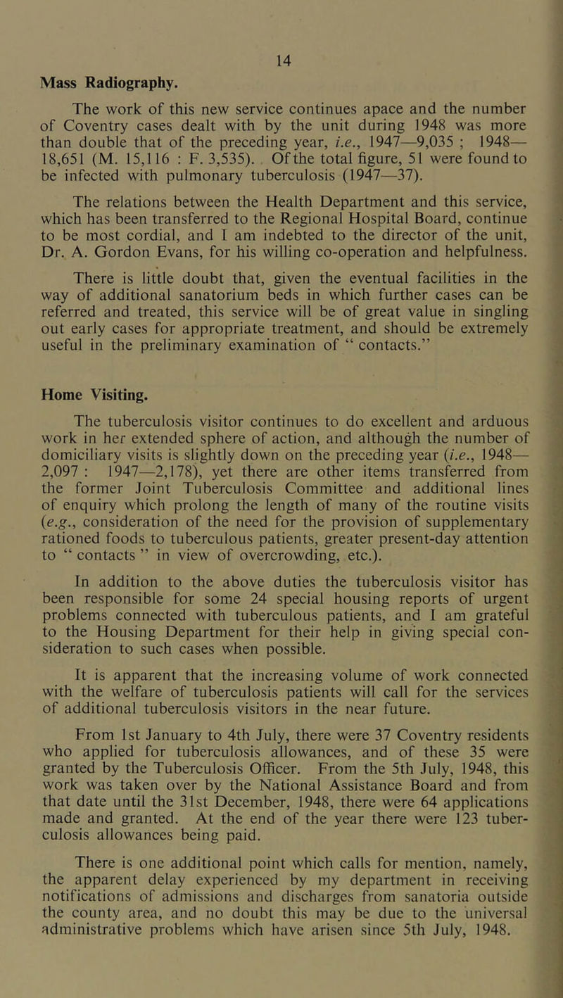 Mass Radiography. The work of this new service continues apace and the number of Coventry cases dealt with by the unit during 1948 was more than double that of the preceding year, i.e., 1947—9,035 ; 1948— 18,651 (M. 15,116 : F. 3,535). Of the total figure, 51 were found to be infected with pulmonary tuberculosis (1947—37). The relations between the Health Department and this service, which has been transferred to the Regional Hospital Board, continue to be most cordial, and 1 am indebted to the director of the unit. Dr. A. Gordon Evans, for his willing co-operation and helpfulness. There is little doubt that, given the eventual facilities in the way of additional sanatorium beds in which further cases can be referred and treated, this service will be of great value in singling out early cases for appropriate treatment, and should be extremely useful in the preliminary examination of “ contacts.” Home Visiting. The tuberculosis visitor continues to do excellent and arduous work in her extended sphere of action, and although the number of domiciliary visits is slightly down on the preceding year (J.e., 1948— 2,097 : 1947—2,178), yet there are other items transferred from the former Joint Tuberculosis Committee and additional lines of enquiry which prolong the length of many of the routine visits {e.g., consideration of the need for the provision of supplementary rationed foods to tuberculous patients, greater present-day attention to “ contacts ” in view of overcrowding, etc.). In addition to the above duties the tuberculosis visitor has been responsible for some 24 special housing reports of urgent problems connected with tuberculous patients, and I am grateful to the Housing Department for their help in giving special con- sideration to such cases when possible. It is apparent that the increasing volume of work connected with the welfare of tuberculosis patients will call for the services of additional tuberculosis visitors in the near future. From 1st January to 4th July, there were 37 Coventry residents who applied for tuberculosis allowances, and of these 35 were granted by the Tuberculosis Officer. From the 5th July, 1948, this work was taken over by the National Assistance Board and from that date until the 31st December, 1948, there were 64 applications made and granted. At the end of the year there were 123 tuber- culosis allowances being paid. There is one additional point which calls for mention, namely, the apparent delay experienced by my department in receiving notifications of admissions and discharges from sanatoria outside the county area, and no doubt this may be due to the universal administrative problems which have arisen since 5th July, 1948.