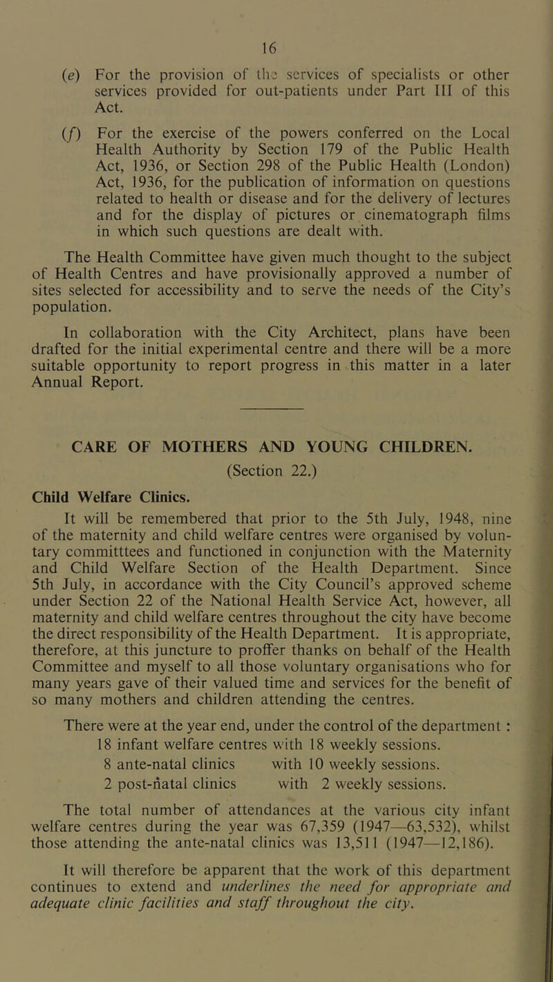 {e) For the provision of the services of specialists or other services provided for out-patients under Part HI of this Act. (f) For the exercise of the powers conferred on the Local Health Authority by Section 179 of the Public Health Act, 1936, or Section 298 of the Public Health (London) Act, 1936, for the publication of information on questions related to health or disease and for the delivery of lectures and for the display of pictures or cinematograph films in which such questions are dealt with. The Health Committee have given much thought to the subject of Health Centres and have provisionally approved a number of sites selected for accessibility and to serve the needs of the City’s population. In collaboration with the City Architect, plans have been drafted for the initial experimental centre and there will be a more suitable opportunity to report progress in this matter in a later Annual Report. CARE OF MOTHERS AND YOUNG CHILDREN. (Section 22.) Child Welfare Clinics. It will be remembered that prior to the 5th July, 1948, nine of the maternity and child welfare centres were organised by volun- tary committtees and functioned in conjunction with the Maternity and Child Welfare Section of the Health Department. Since 5th July, in accordance with the City Council’s approved scheme under Section 22 of the National Health Service Act, however, all maternity and child welfare centres throughout the city have become the direct responsibility of the Health Department. It is appropriate, therefore, at this juncture to proffer thanks on behalf of the Health Committee and myself to all those voluntary organisations who for many years gave of their valued time and services for the benefit of so many mothers and children attending the centres. There were at the year end, under the control of the department : 18 infant welfare centres with 18 weekly sessions. 8 ante-natal clinics with 10 weekly sessions. 2 post-natal clinics with 2 weekly sessions. The total number of attendances at the various city infant welfare centres during the year was 67,359 (1947—63,532), whilst those attending the ante-natal clinics was 13,511 (1947—12,186). It will therefore be apparent that the work of this department continues to extend and underlines the need for appropriate and adequate clinic facilities and staff throughout the city.