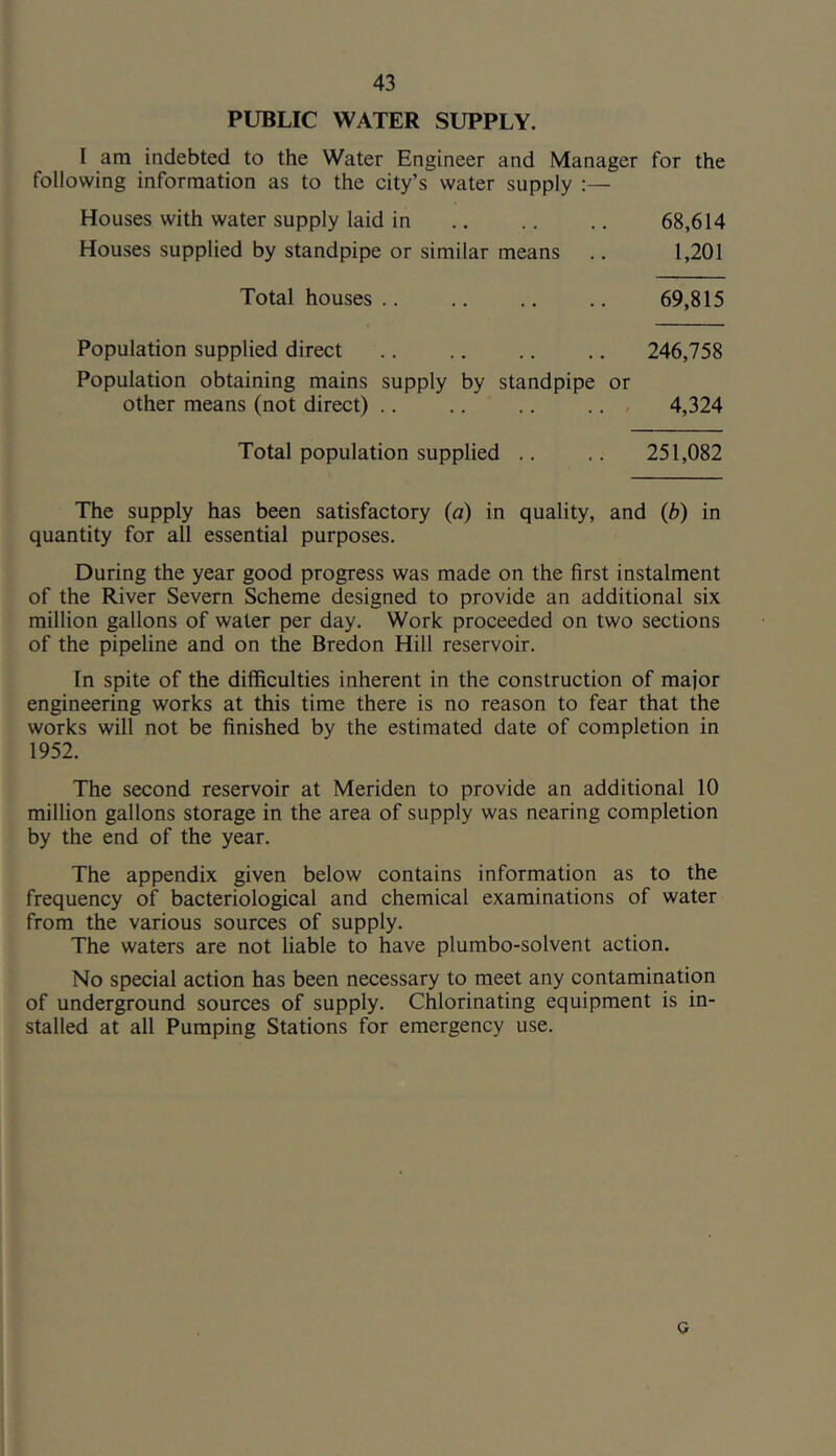 PUBLIC WATER SUPPLY. I am indebted to the Water Engineer and Manager for the following information as to the city’s water supply :— Houses with water supply laid in 68,614 Houses supplied by standpipe or similar means 1,201 Total houses .. 69,815 Population supplied direct 246,758 Population obtaining mains supply by standpipe or other means (not direct) .. .. .. ... 4,324 Total population supplied .. 251,082 The supply has been satisfactory (a) in quality, and (b) in quantity for all essential purposes. During the year good progress was made on the first instalment of the River Severn Scheme designed to provide an additional six million gallons of water per day. Work proceeded on two sections of the pipeline and on the Bredon Hill reservoir. In spite of the difficulties inherent in the construction of major engineering works at this time there is no reason to fear that the works will not be finished by the estimated date of completion in 1952. The second reservoir at Meriden to provide an additional 10 million gallons storage in the area of supply was nearing completion by the end of the year. The appendix given below contains information as to the frequency of bacteriological and chemical examinations of water from the various sources of supply. The waters are not liable to have plumbo-solvent action. No special action has been necessary to meet any contamination of underground sources of supply. Chlorinating equipment is in- stalled at all Pumping Stations for emergency use. o
