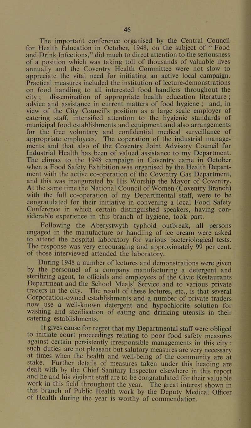 The important conference organised by the Central Council for Health Education in October, 1948, on the subject of “ Food and Drink Infections,” did much to direct attention to the seriousness of a position which was taking toll of thousands of valuable lives annually and the Coventry Health Committee were not slow to appreciate the vital need for initiating an active local campaign. Practical measures included the institution of lecture-demonstrations on food handling to all interested food handlers throughout the city ; dissemination of appropriate health education literature ; advice and assistance in current matters of food hygiene ; and, in view of the City Council’s position as a large scale employer of catering staff, intensified attention to the hygienic standards of municipal food establishments and equipment and also arrangements for the free voluntary and confidential medical surveillance of appropriate employees. The coperation of the industrial manage- ments and that also of the Coventry Joint Advisory Council for Industrial Health has been of valued assistance to my Department. The climax to the 1948 campaign in Coventry came in October when a Food Safety Exhibition was organised by the Health Depart- ment with the active co-operation of the Coventry Gas Department, and this was inaugurated by His Worship the Mayor of Coventry. At the same time the National Council of Women (Coventry Branch) with the full co-operation of my Departmental staff, were to be congratulated for their initiative in convening a local Food Safety Conference in which certain distinguished speakers, having con- siderable experience in this branch of hygiene, took part. Following the Aberystwyth typhoid outbreak, all persons engaged in the manufacture or handling of ice cream were asked to attend the hospital laboratory for various bacteriological tests. The response was very encouraging and approximately 99 per cent, of those interviewed attended the laboratory. During 1948 a number of lectures and demonstrations were given by the personnel of a company manufacturing a detergent and sterilizing agent, to officials and employees of the Civic Restaurants Departrnent and the School Meals’ Service and to various private traders in the city. The result of these lectures, etc., is that several Corporation-owned establishments and a number of private traders now use a well-known detergent and hypochlorite solution for washing and sterilisation of eating and drinking utensils in their catering establishments. It gives cause for regret that my Departmental staff were obliged to initiate court proceedings relating to poor food safety measures against certain persistently irresponsible managements in this city : such duties are not pleasant but salutory measures are very necessary at times when the health and well-being of the community are at stake. Further details of measures taken under this heading are dealt with by the Chief Sanitary Inspector elsewhere in this report and he and his vigilant staff are to be congratulated for their valuable work in this field throughout the year. The great interest shown in this branch of Public Health work by the Deputy Medical Officer of Health during the year is worthy of commendation.