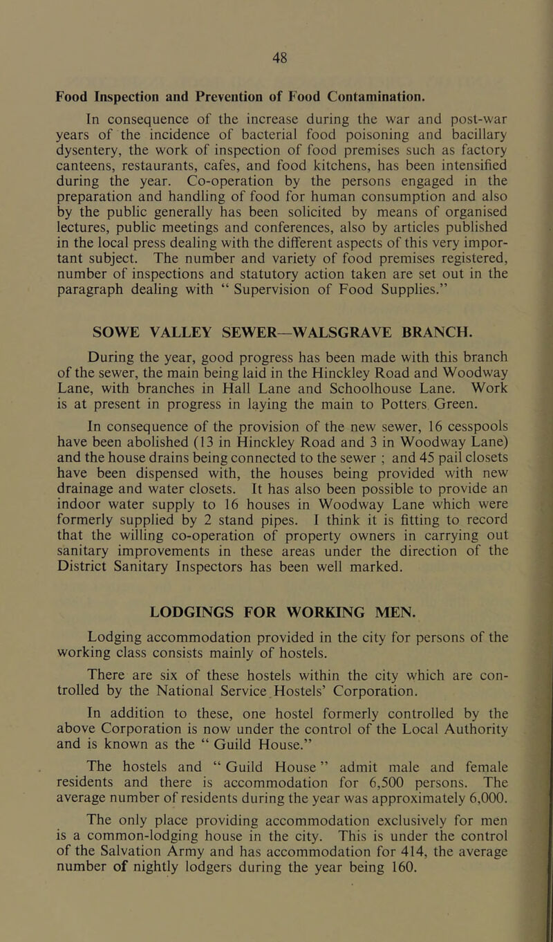 Food Inspection and Prevention of Food Contamination. In consequence of the increase during the war and post-war years of the incidence of bacterial food poisoning and bacillary dysentery, the work of inspection of food premises such as factory canteens, restaurants, cafes, and food kitchens, has been intensified during the year. Co-operation by the persons engaged in the preparation and handling of food for human consumption and also by the public generally has been solicited by means of organised lectures, public meetings and conferences, also by articles published in the local press dealing with the different aspects of this very impor- tant subject. The number and variety of food premises registered, number of inspections and statutory action taken are set out in the paragraph dealing with “ Supervision of Food Supplies.” SOWE VALLEY SEWER—WALSGRAVE BRANCH. During the year, good progress has been made with this branch of the sewer, the main being laid in the Hinckley Road and Woodway Lane, with branches in Hall Lane and Schoolhouse Lane. Work is at present in progress in laying the main to Potters Green. In consequence of the provision of the new sewer, 16 cesspools have been abolished (13 in Hinckley Road and 3 in Woodway Lane) and the house drains being connected to the sewer ; and 45 pail closets have been dispensed with, the houses being provided with new drainage and water closets. It has also been possible to provide an indoor water supply to 16 houses in Woodway Lane which were formerly supplied by 2 stand pipes. I think it is fitting to record that the willing co-operation of property owners in carrying out sanitary improvements in these areas under the direction of the District Sanitary Inspectors has been well marked. LODGINGS FOR WORKING MEN. Lodging accommodation provided in the city for persons of the working class consists mainly of hostels. There are six of these hostels within the city which are con- trolled by the National Service,Hostels’ Corporation. In addition to these, one hostel formerly controlled by the above Corporation is now under the control of the Local Authority and is known as the “ Guild House.” The hostels and “ Guild House ” admit male and female residents and there is accommodation for 6,500 persons. The average number of residents during the year was approximately 6,000. The only place providing accommodation exclusively for men is a common-lodging house in the city. This is under the control of the Salvation Army and has accommodation for 414, the average number of nightly lodgers during the year being 160.