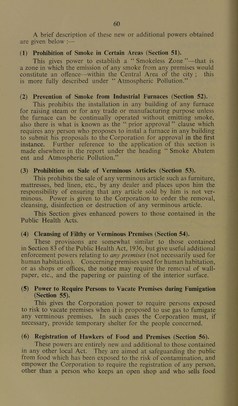 A brief description of these new or additional powers obtained are given below :— (1) Prohibition of Smoke in Certain Areas (Section 51). This gives power to establish a “ Smokeless Zone ”—that is a zone in which the emission of any smoke from any premises would constitute an offence—within the Central Area of the city ; this is more fully described under “ Atmospheric Pollution.” (2) Prevention of Smoke from Industrial Furnaces (Section 52). This prohibits the installation in any building of any furnace for raising steam or for any trade or manufacturing purpose unless the furnace can be continually operated without emitting smoke, also there is what is known as the “ prior approval ” clause which requires any person who proposes to instal a furnace in any building to submit his proposals to the Corporation for approval in the first instance. Further reference to the application of this section is made elsewhere in the report under the heading “ Smoke Abatem ent and Atmospheric Pollution,” (3) Prohibition on Sale of Verminous Articles (Section 53). This prohibits the sale of any verminous article such as furniture, mattresses, bed linen, etc., by any dealer and places upon him the responsibility of ensuring that any article sold by him is not ver- minous. Power is given to the Corporation to order the removal, cleansing, disinfection or destruction of any verminous article. This Section gives enhanced powers to those contained in the Public Health Acts. (4) Cleansing of Filthy or Verminous Premises (Section 54). These provisions are somewhat similar to those contained in Section 83 of the Public Health Act, 1936, but give useful additional enforcement powers relating to any premises (not necessarily used for human habitation). Concerning premises used for human habitation, or as shops or offices, the notice may require the removal of wall- paper, etc., and the papering or painting of the interior surface. (5) Power to Require Persons to Vacate Premises during Fumigation (Section 55). This gives the Corporation power to require persons exposed to risk to vacate premises when it is proposed to use gas to fumigate any verminous premises. In such cases the Corporation must, if necessary, provide temporary shelter for the people concerned. (6) Registration of Hawkers of Food and Premises (Section 56). These powers are entirely new and additional to those contained in any other local Act. They are aimed at safeguarding the public from food which has been exposed to the risk of contamination, and empower the Corporation to require the registration of any person, other than a person who keeps an open shop and who sells food