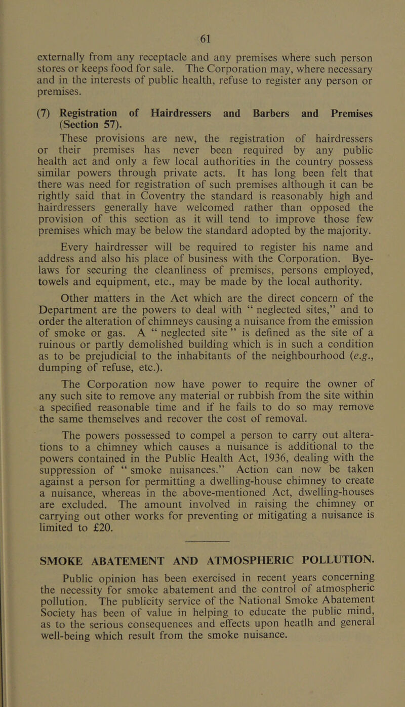 externally from any receptacle and any premises where such person stores or keeps food for sale. The Corporation may, where necessary and in the interests of public health, refuse to register any person or premises. (7) Registration of Hairdressers and Barbers and Premises (Section 57). These provisions are new, the registration of hairdressers or their premises has never been required by any public health act and only a few local authorities in the country possess similar powers through private acts. It has long been felt that there was need for registration of such premises although it can be rightly said that in Coventry the standard is reasonably high and hairdressers generally have welcomed rather than opposed the provision of this section as it will tend to improve those few premises which may be below the standard adopted by the majority. Every hairdresser will be required to register his name and address and also his place of business with the Corporation. Bye- laws for securing the cleanliness of premises, persons employed, towels and equipment, etc., may be made by the local authority. Other matters in the Act which are the direct concern of the Department are the powers to deal with “ neglected sites,” and to order the alteration of chimneys causing a nuisance from the emission of smoke or gas. A “ neglected site ” is defined as the site of a ruinous or partly demolished building which is in such a condition as to be prejudicial to the inhabitants of the neighbourhood (e.g., dumping of refuse, etc.). The Corporation now have power to require the owner of any such site to remove any material or rubbish from the site within a specified reasonable time and if he fails to do so may remove the same themselves and recover the cost of removal. The powers possessed to compel a person to carry out altera- tions to a chimney which causes a nuisance is additional to the powers contained in the Public Health Act, 1936, dealing with the suppression of “ smoke nuisances.” Action can now be taken against a person for permitting a dwelling-house chimney to create a nuisance, whereas in the above-mentioned Act, dwelling-houses are excluded. The amount involved in raising the chimney or carrying out other works for preventing or mitigating a nuisance is limited to £20. SMOKE ABATEMENT AND ATMOSPHERIC POLLUTION. Public opinion has been exercised in recent years concerning the necessity for smoke abatement and the control of atmospheric pollution. The publicity service of the National Smoke Abaternent Society has been of value in helping to educate the public mind, as to the serious consequences and effects upon heatlh and general well-being which result from the smoke nuisance.