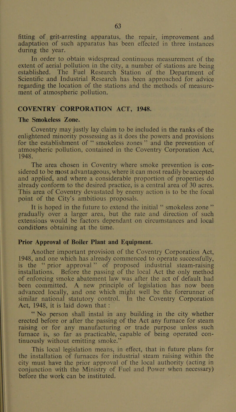 fitting of grit-arresting apparatus, the repair, improvement and adaptation of such apparatus has been effected in three instances during the year. In order to obtain widespread continuous measurement of the extent of aerial pollution in the city, a number of stations are being established. The Fuel Research Station of the Department of Scientific and Industrial Research has been approached for advice regarding the location of the stations and the methods of measure- ment of atmospheric pollution. COVENTRY CORPORATION ACT, 1948. The Smokeless Zone. Coventry may justly lay claim to be included in the ranks of the enlightened minority possessing as it does the powers and provisions for the establishment of “ smokeless zones ” and the prevention of atmospheric pollution, contained in the Coventry Corporation Act, 1948. The area chosen in Coventry where smoke prevention is con- sidered to be most advantageous, where it can most readily be accepted and applied, and where a considerable proportion of properties do already conform to the desired practice, is a central area of 30 acres. This area of Coventry devastated by enemy action is to be the focal point of the City’s ambitious proposals. It is hoped in the future to extend the initial “ smokeless zone ” gradually over a larger area, but the rate and direction of such extensions would be factors dependant on circumstances and local conditions obtaining at the time. Prior Approval of Boiler Plant and Equipment. Another important provision of the Coventry Corporation Act, 1948, and one which has already commenced to operate successfully, is the “ prior approval ” of proposed industrial steam-raising installations. Before the passing of the local Act the only method of enforcing smoke abatement law was after the act of default had been committed. A new principle of legislation has now been advanced locally, and one which might well be the forerunner of similar national statutory control. In the Coventry Corporation Act, 1948, it is laid down that; “ No person shall instal in any building in the city whether erected before or after the passing of the Act any furnace for steam raising or for any manufacturing or trade purpose unless such furnace is, so far as practicable, capable of being operated con- tinuously without emitting smoke.” This local legislation means, in effect, that in future plans for the installation of furnaces for industrial steam raising within the city must have the prior approval of the local authority (acting in conjunction with the Ministry of Fuel and Power when necessary) before the work can be instituted.