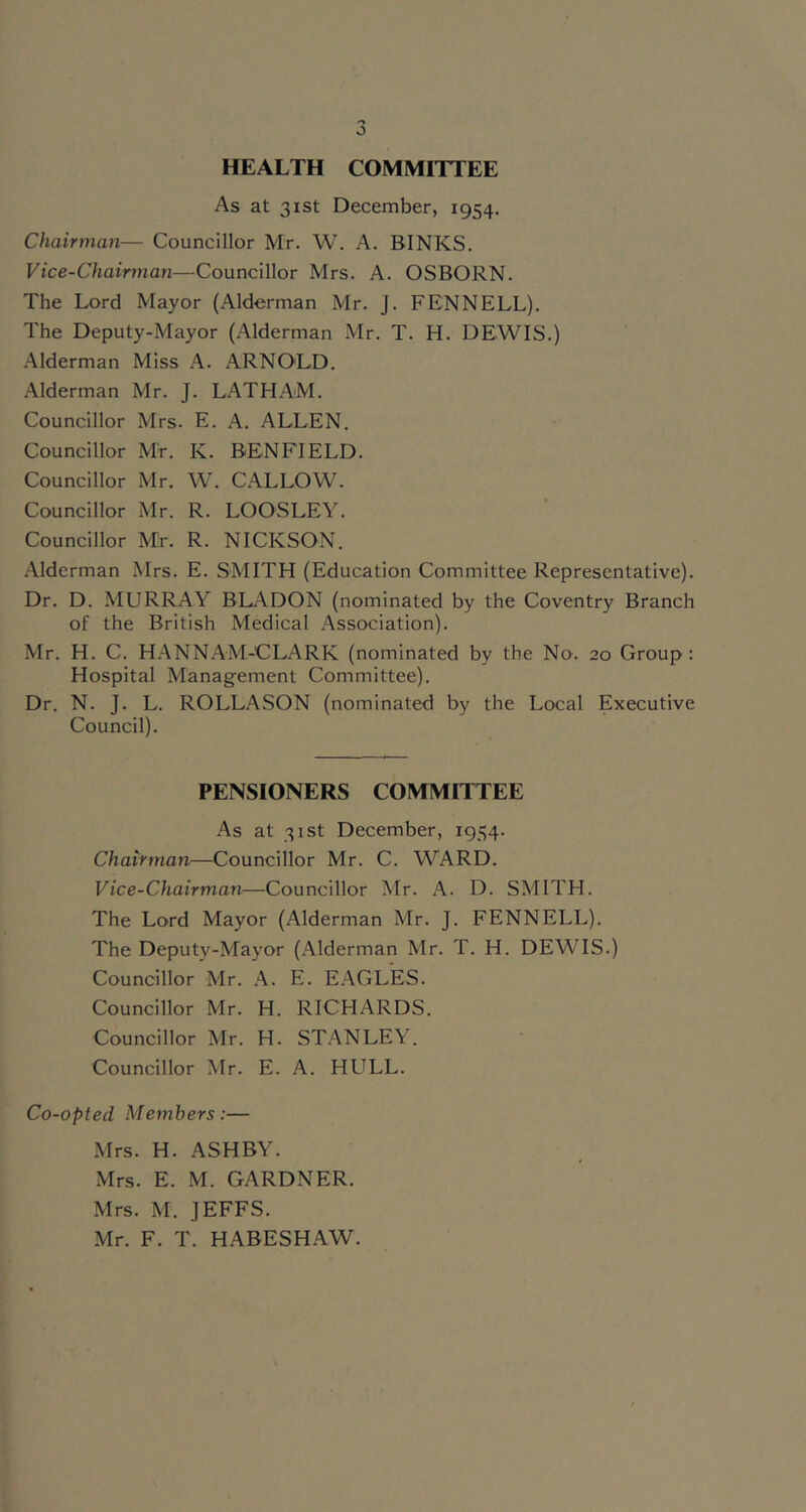 HEALTH COMMITTEE As at 31st December, 1954. Chairman— Councillor Mr. W. A. BINKS. Vice-Chairman—Councillor Mrs. A. OSBORN. The Lord Mayor (Alderman Mr. J. FENNELL). The Deputy-Mayor (Alderman Mr. T. H. DEWIS.) Alderman Miss A. ARNOLD. Alderman Mr. J. LATHAM. Councillor Mrs. E. A. ALLEN. Councillor Mr. K. BENFIELD. Councillor Mr. W. CALLOW. Councillor Mr. R. LOOSLEY. Councillor Mr. R. NICKSON. Alderman Mrs. E. SMITH (Education Committee Representative). Dr. D. MURRAY BLADON (nominated by the Coventry Branch of the British Medical Association). Mr. H. C. HANNAM-CLARK (nominated by the No. 20 Group: Hospital Management Committee). Dr. N. J. L. ROLLASON (nominated by the Local Executive Council). PENSIONERS COMMITTEE As at 31st December, 1954. Chairman—Councillor Mr. C. WARD. Vice-Chairman—Councillor Mr. A. D. SMITH. The Lord Mayor (Alderman Mr. J. FENNELL). The Deputy-Mayor (.A.lderman Mr. T. H. DEWIS.) Councillor Mr. A. E. EAGLES. Councillor Mr. H. RICHARDS. Councillor Mr. H. STANLEY. Councillor Mr. E. A. FIULL. Co-opted Members:— Mrs. H. ASHBY. Mrs. E. M. GARDNER. Mrs. M. JEFFS. Mr. F. T. HABESHAW.