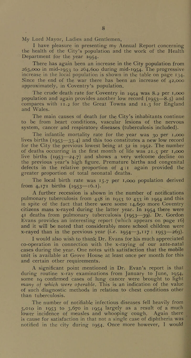 My Lord Mayor, Ladies and Gentlemen, I have pleasure in presenting- my Annual Report concerning the health of the City’s population and the work of the Health Department for the year 1954. There has again been an increase in the City population from 263,000 in mid-1953 to 264,600 during mid-1954. The progressive increase in the local population is shown in the table on page 134. Since the end of the war there has been an increase of 42,000 approximately, in Coventry’s population. The crude death rate for Coventry in 1934 was 8.2 per 1,000 population and again provides another low record (19.S3—and compares with 11.2 for the Great Towns and 11.3 for England and Wales. The main causes of death for the City’s inhabitants continue to be from heart conditions, vascular lesions of the nervous system, cancer and respiratory diseases (tuberculosis included). The infantile mortality rate for the year was 30 per 1,000 lives births (1953—33.4) and this too constitutes a new low record for the City the previous lowest being at 32 in 1952. The number of deaths occurring in the first month of life was 21.3 per 1,000 live births (1953—24.7) and shows a very welcome decline on the previous year’s high figure. Premature births and congenital defects in the relative proportion of 4:1 again provided the greater proportion of total neonatal deaths. The local birth rate was 15.7 per 1,000 population derived from 4,171 births (1953—16.i). A further recession is shown in the number of notifications pulmonary tuberculosis from 438 in 1933 to 433 in 1934 and this in spite of the fact that there were some 14,650 more Coventry citizens mass x-rayed during the latter year. In 1954 there were 41 deaths from pulmonary tuberculosis (1953'—^39). Dr. Gordon Evans provides an interesting report (which appears on page 16) and it will be noted that considerably more school children were x-rayed than in the previous year {i.e. 1954—3,117 : 1953—263). I would also wish to thank Dr. Evans for his much appreciated co-operation in connection with the x-raying of our ante-natal cases during the year. One notes with satisfaction that the mobile unit is available at Grove House at least once per month for this and certain other requirements. A significant point mentioned in Dr. Evan’s report is that during routine x-ray examinations from January to June, 1954, some ig confirmed cases of lung cancer were brought to light many of which were operable. This is an indication of the value of such diagnostic methods in relation to chest conditions other than tuberculosis. The number of notifiable infectious diseases fell heavily from 5,010 in 1953 to 3,670 in 1954 largely as a result of a much lower incidence of measles and whooping cough. Again there is cause for satisfaction in that not a single case of diphtheria was notified in the city during 1954. Once more however, I would