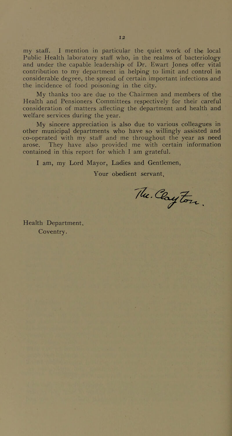 my staff. I mention in particular the quiet work of the local Public Health laboratory staff who, in the realms of bacteriology and under the capable leadership of Dr. Ew;art Jones offer vital contribution to my department in helping to limit and control in considerable degree, the spread of certain important infections and the incidence of food poisoning in the city. My thanks too are due to the Chairmen and members of the Health and Pensioners Committees respectively for their careful consideration of matters affecting the department and health and welfare services during the year. My sincere appreciation is also due to various colleagues in other municipal departments who have so willingly assisted and co-operated with my staff and me throughout the year as need arose. They have also provided me with certain information contained in this report for which I am grateful. I am, my Lord Mayor, Ladies and Gentlemen, Your obedient servant, Health Department, Coventry.