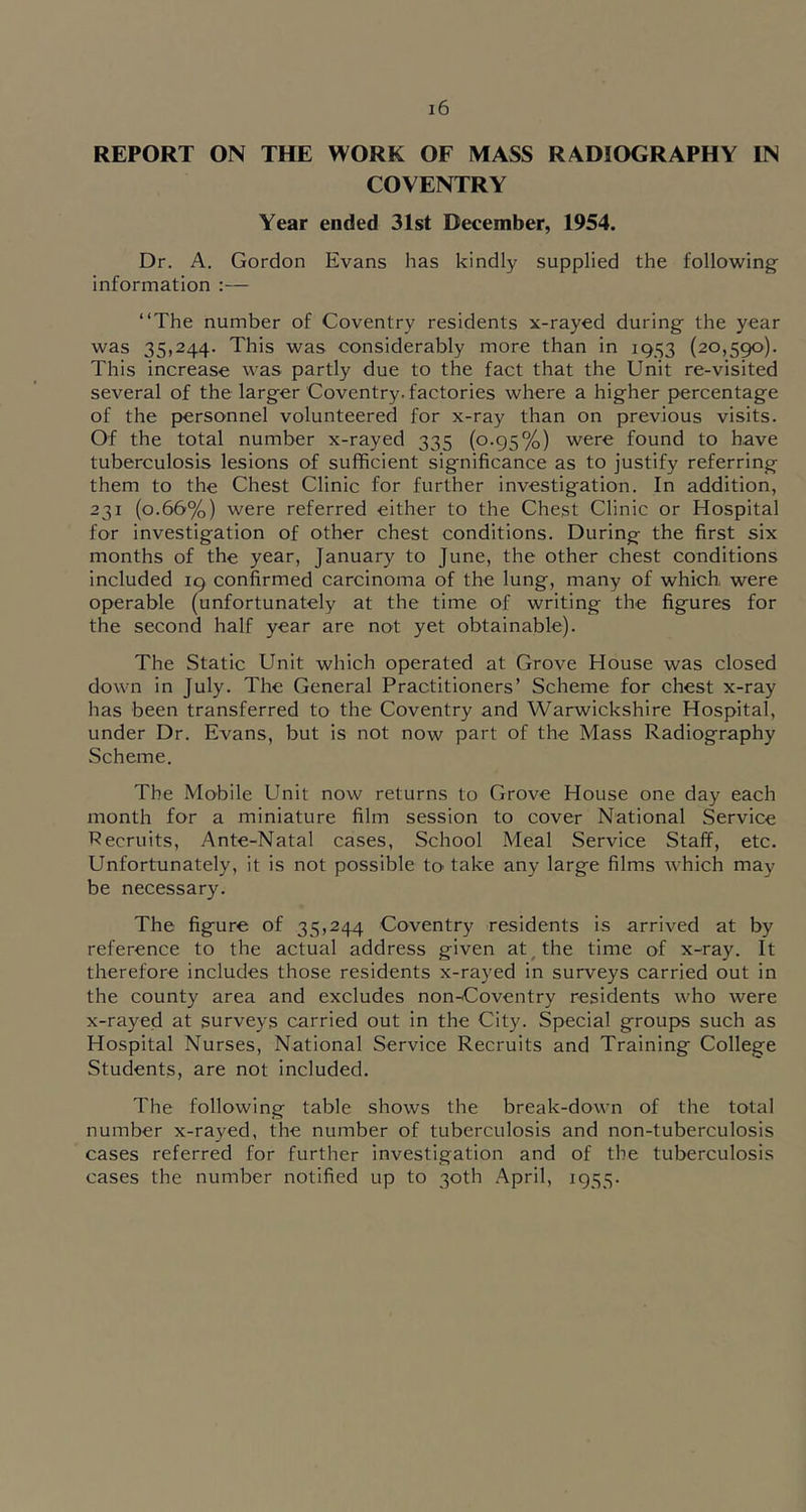 REPORT ON THE WORK OF MASS RADIOGRAPHY IN COVENTRY Year ended 31st December, 1954. Dr. A. Gordon Evans has kindly supplied the following information :— “The number of Coventry residents x-rayed during the year was 35,244. This was considerably more than in 1953 (20,590). This increase vvas partly due to the fact that the Unit re-visited several of the larger Coventry, factories where a higher percentage of the personnel volunteered for x-ray than on previous visits. Of the total number x-rayed 335 (0.95%) were found to have tuberculosis lesions of sufficient significance as to justify referring them to the Chest Clinic for further investigation. In addition, 231 (0.66%) were referred either to the Chest Clinic or Hospital for investigation of other chest conditions. During the first six months of the year, January to June, the other chest conditions included 19 confirmed carcinoma of the lung, many of which, were operable (unfortunately at the time of writing the figures for the second half year are not yet obtainable). The Static Unit which operated at Grove House was closed down in July. The General Practitioners’ Scheme for chest x-ray has been transferred to the Coventry and Warwickshire Hospital, under Dr. Evans, but is not now part of the Mass Radiography Scheme. The Mobile Unit now returns to Grove House one day each month for a miniature film session to cover National Service Pecruits, Ante-Natal cases, School Meal Service Staff, etc. Unfortunately, it is not possible to' take any large films which may be necessary. The figure of 35,244 Coventry residents is arrived at by reference to the actual address given at ^ the time of x-ray. It therefore includes those residents x-rayed in surveys carried out in the county area and excludes non-Coventry residents who were x-rayed at surveys carried out in the City. Special groups such as Hospital Nurses, National Service Recruits and Training College Students, are not included. The following table shows the break-down of the total number x-rayed, the number of tuberculosis and non-tuberculosis cases referred for further investigation and of the tuberculosis cases the number notified up to 30th .\pril, 1955.