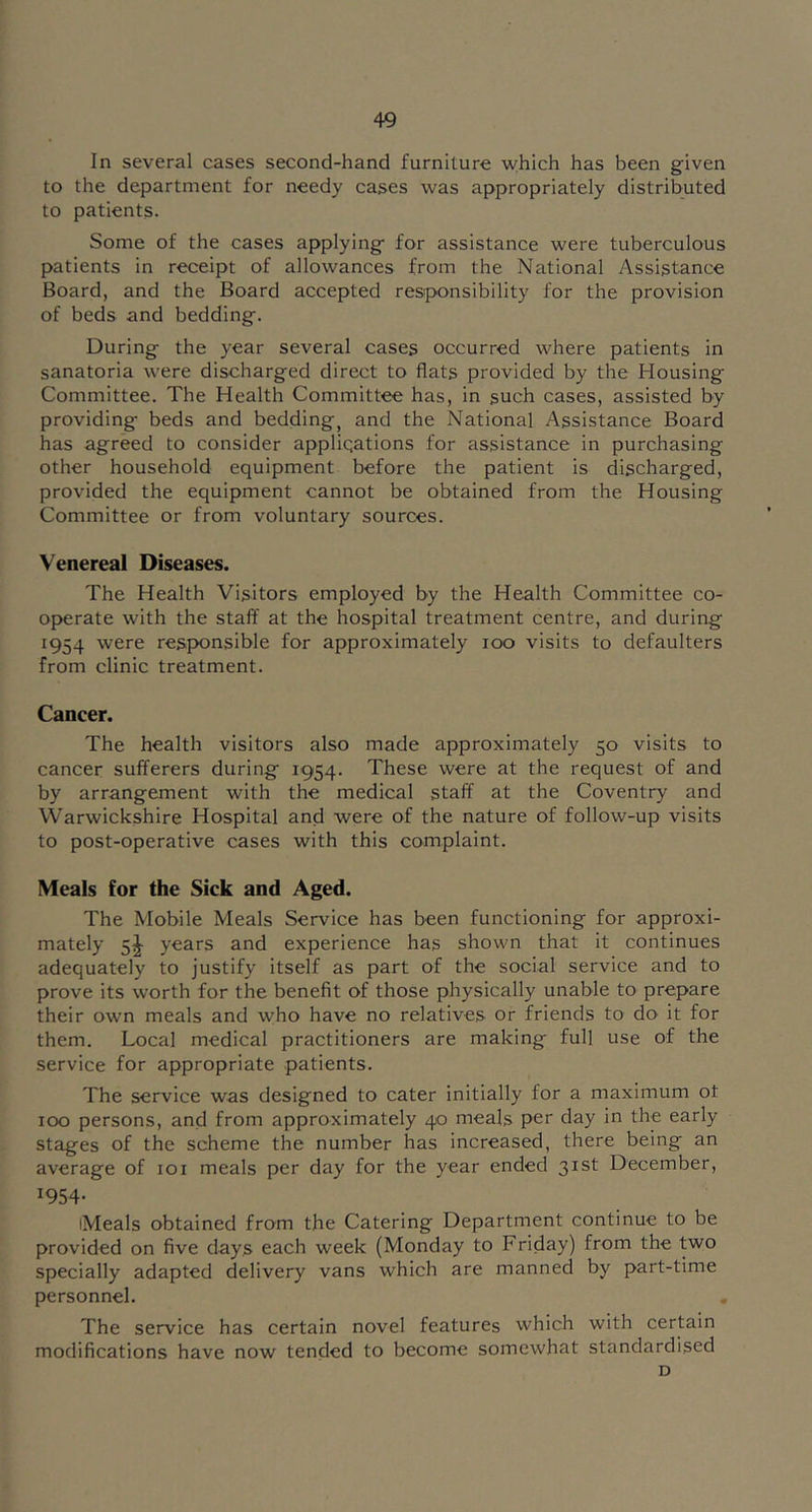 In several cases second-hand furniture which has been given to the department for needy cases was appropriately distrib^uted to patients. Some of the cases applying for assistance were tuberculous patients in receipt of allowances from the National Assistance Board, and the Board accepted responsibility for the provision of beds and bedding. During the year several cases occurred where patients in sanatoria were discharged direct to flats provided by the Housing Committee. The Health Committee has, in such cases, assisted by providing beds and bedding, and the National Assistance Board has agreed to consider appliqations for assistance in purchasing other household equipment before the patient is discharged, provided the equipment cannot be obtained from the Housing Committee or from voluntary sources. Venereal Diseases. The Health Visitors employed by the Health Committee co- op>erate with the staff at the hospital treatment centre, and during 1954 were responsible for approximately 100 visits to defaulters from clinic treatment. Cancer. The health visitors also made approximately 50 visits to cancer sufferers during 1954. These were at the request of and by arrangement with the medical staff at the Coventry and Warwickshire Hospital and were of the nature of follow-up visits to post-operative cases with this complaint. Meals for the Sick and Aged. The Mobile Meals Service has been functioning for approxi- mately 5|- years and experience has shown that it continues adequately to justify itself as part of the social service and to prove its worth for the benefit of those physically unable to prepare their own meals and who have no relatives or friends to dO' it for them. Local medical practitioners are making full use of the service for appropriate patients. The service was designed to cater initially for a maximum ot 100 persons, and from approximately 40 meals per day in the early stages of the scheme the number has increased, there being an average of loi meals per day for the year ended 31st December, 1954- iMeals obtained from the Catering Department continue to be provided on five days each week (Monday to Friday) from the two specially adapted delivery vans which are manned by part-time personnel. . The service has certain novel features which with certain modifications have now tended to become somewhat standardised D